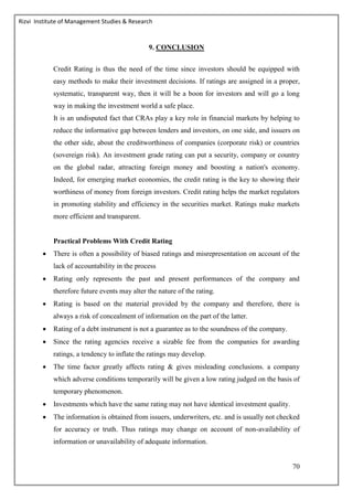 Rizvi Institute of Management Studies & Research
70
9. CONCLUSION
Credit Rating is thus the need of the time since investors should be equipped with
easy methods to make their investment decisions. If ratings are assigned in a proper,
systematic, transparent way, then it will be a boon for investors and will go a long
way in making the investment world a safe place.
It is an undisputed fact that CRAs play a key role in financial markets by helping to
reduce the informative gap between lenders and investors, on one side, and issuers on
the other side, about the creditworthiness of companies (corporate risk) or countries
(sovereign risk). An investment grade rating can put a security, company or country
on the global radar, attracting foreign money and boosting a nation's economy.
Indeed, for emerging market economies, the credit rating is the key to showing their
worthiness of money from foreign investors. Credit rating helps the market regulators
in promoting stability and efficiency in the securities market. Ratings make markets
more efficient and transparent.
Practical Problems With Credit Rating
 There is often a possibility of biased ratings and misrepresentation on account of the
lack of accountability in the process
 Rating only represents the past and present performances of the company and
therefore future events may alter the nature of the rating.
 Rating is based on the material provided by the company and therefore, there is
always a risk of concealment of information on the part of the latter.
 Rating of a debt instrument is not a guarantee as to the soundness of the company.
 Since the rating agencies receive a sizable fee from the companies for awarding
ratings, a tendency to inflate the ratings may develop.
 The time factor greatly affects rating & gives misleading conclusions. a company
which adverse conditions temporarily will be given a low rating judged on the basis of
temporary phenomenon.
 Investments which have the same rating may not have identical investment quality.
 The information is obtained from issuers, underwriters, etc. and is usually not checked
for accuracy or truth. Thus ratings may change on account of non-availability of
information or unavailability of adequate information.
 