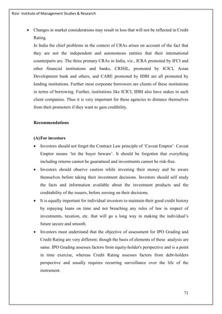 Rizvi Institute of Management Studies & Research
71
 Changes in market considerations may result in loss that will not be reflected in Credit
Rating.
In India the chief problems in the context of CRAs arises on account of the fact that
they are not the independent and autonomous entities that their international
counterparts are. The three primary CRAs in India, viz., ICRA promoted by IFCI and
other financial institutions and banks, CRISIL, promoted by ICICI, Asian
Development bank and others, and CARE promoted by IDBI are all promoted by
lending institutions. Further most corporate borrowers are clients of these institutions
in terms of borrowing. Further, institutions like ICICI, IDBI also have stakes in such
client companies. Thus it is very important for these agencies to distance themselves
from their promoters if they want to gain credibility.
Recommendations
(A)For investors
 Investors should not forget the Contract Law principle of ‘Caveat Emptor’. Caveat
Emptor means ‘let the buyer beware’. It should be forgotten that everything
including returns cannot be guaranteed and investments cannot be risk-free.
 Investors should observe caution while investing their money and be aware
themselves before taking their investment decisions. Investors should self study
the facts and information available about the investment products and the
creditability of the issuers, before zeroing on their decisions.
 It is equally important for individual investors to maintain their good credit history
by repaying loans on time and not breaching any rules of law in respect of
investments, taxation, etc. that will go a long way in making the individual’s
future secure and smooth.
 Investors must understand that the objective of assessment for IPO Grading and
Credit Rating are very different; though the basis of elements of these analysis are
same. IPO Grading assesses factors from equity-holder's perspective and is a point
in time exercise, whereas Credit Rating assesses factors from debt-holders
perspective and usually requires recurring surveillance over the life of the
instrument.
 