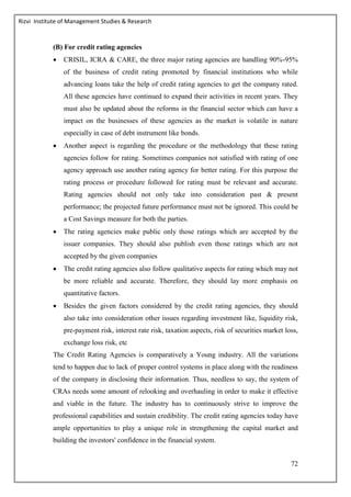 Rizvi Institute of Management Studies & Research
72
(B) For credit rating agencies
 CRISIL, ICRA & CARE, the three major rating agencies are handling 90%-95%
of the business of credit rating promoted by financial institutions who while
advancing loans take the help of credit rating agencies to get the company rated.
All these agencies have continued to expand their activities in recent years. They
must also be updated about the reforms in the financial sector which can have a
impact on the businesses of these agencies as the market is volatile in nature
especially in case of debt instrument like bonds.
 Another aspect is regarding the procedure or the methodology that these rating
agencies follow for rating. Sometimes companies not satisfied with rating of one
agency approach use another rating agency for better rating. For this purpose the
rating process or procedure followed for rating must be relevant and accurate.
Rating agencies should not only take into consideration past & present
performance; the projected future performance must not be ignored. This could be
a Cost Savings measure for both the parties.
 The rating agencies make public only those ratings which are accepted by the
issuer companies. They should also publish even those ratings which are not
accepted by the given companies
 The credit rating agencies also follow qualitative aspects for rating which may not
be more reliable and accurate. Therefore, they should lay more emphasis on
quantitative factors.
 Besides the given factors considered by the credit rating agencies, they should
also take into consideration other issues regarding investment like, liquidity risk,
pre-payment risk, interest rate risk, taxation aspects, risk of securities market loss,
exchange loss risk, etc
The Credit Rating Agencies is comparatively a Young industry. All the variations
tend to happen due to lack of proper control systems in place along with the readiness
of the company in disclosing their information. Thus, needless to say, the system of
CRAs needs some amount of relooking and overhauling in order to make it effective
and viable in the future. The industry has to continuously strive to improve the
professional capabilities and sustain credibility. The credit rating agencies today have
ample opportunities to play a unique role in strengthening the capital market and
building the investors' confidence in the financial system.
 