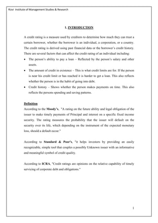 Rizvi Institute of Management Studies & Research
1
1. INTRODUCTION
A credit rating is a measure used by creditors to determine how much they can trust a
certain borrower, whether the borrower is an individual, a corporation, or a country.
The credit rating is derived using past financial data or the borrower’s credit history.
There are several factors that can affect the credit rating of an individual including:
 The person’s ability to pay a loan – Reflected by the person’s salary and other
assets.
 The amount of credit in existence – This is what credit limits are for. If the person
is near his credit limit or has reached it is harder to get a loan. This also reflects
whether the person is in the habit of going into debt.
 Credit history – Shows whether the person makes payments on time. This also
reflects the persons spending and saving patterns.
Definition
According to the Moody’s, "A rating on the future ability and legal obligation of the
issuer to make timely payments of Principal and interest on a specific fixed income
security. The rating measures the probability that the issuer will default on the
security over its life, which depending on the instrument of the expected monetary
loss, should a default occur."
According to Standard & Poor's, "it helps investors by providing an easily
recognizable, simple tool that couples a possibly Unknown issuer with an informative
and meaningful symbol of credit quality.
According to ICRA, "Credit ratings are opinions on the relative capability of timely
servicing of corporate debt and obligations."
 