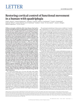 0 0 M O N T H 2 0 1 6 | V O L 0 0 0 | N A T U R E | 1
LETTER doi:10.1038/nature17435
Restoring cortical control of functional movement
in a human with quadriplegia
Chad E. Bouton1
†, Ammar Shaikhouni2,3
, Nicholas V. Annetta1
, Marcia A. Bockbrader2,4
, David A. Friedenberg5
,
Dylan M. Nielson2,3
, Gaurav Sharma1
, Per B. Sederberg2,6
, Bradley C. Glenn7
, W. Jerry Mysiw2,4
, Austin G. Morgan1
,
Milind Deogaonkar2,3
& Ali R. Rezai2,3
Millions of people worldwide suffer from diseases that lead to
paralysis through disruption of signal pathways between the brain
and the muscles. Neuroprosthetic devices are designed to restore
lost function and could be used to form an electronic ‘neural bypass’
to circumvent disconnected pathways in the nervous system. It has
previously been shown that intracortically recorded signals can be
decoded to extract information related to motion, allowing non-
human primates and paralysed humans to control computers and
robotic arms through imagined movements1–11
. In non-human
primates, these types of signal have also been used to drive activation
of chemically paralysed arm muscles12,13
. Here we show that
intracortically recorded signals can be linked in real-time to muscle
activation to restore movement in a paralysed human. We used a
chronically implanted intracortical microelectrode array to record
multiunit activity from the motor cortex in a study participant with
quadriplegia from cervical spinal cord injury. We applied machine-
learning algorithms to decode the neuronal activity and control
activation of the participant’s forearm muscles through a custom-
built high-resolution neuromuscular electrical stimulation system.
The system provided isolated finger movements and the participant
achieved continuous cortical control of six different wrist and hand
motions. Furthermore, he was able to use the system to complete
functional tasks relevant to daily living. Clinical assessment showed
that, when using the system, his motor impairment improved from
the fifth to the sixth cervical (C5–C6) to the seventh cervical to first
thoracic (C7–T1) level unilaterally, conferring on him the critical
abilities to grasp, manipulate, and release objects. This is the first
demonstration to our knowledge of successful control of muscle
activation using intracortically recorded signals in a paralysed
human. These results have significant implications in advancing
neuroprosthetic technology for people worldwide living with the
effects of paralysis.
The study participant was a 24-year-old male with stable,
non-spastic C5/C6 quadriplegia from cervical spinal cord injury
(SCI) sustained in a diving accident 4 years previously. He under-
went implantation of a Utah microelectrode array (Blackrock
Microsystems) in his left primary motor cortex. As shown in Fig. 1a,
the hand area of the primary motor cortex was identified preopera-
tively by performing functional magnetic resonance imaging (fMRI)
while the participant attempted to mirror videos of hand movements.
The final array implantation location was chosen during surgery,
targeting the hand area while avoiding sulci and injury to large cor-
tical vessels. The implant location was confirmed by co-registration
of postoperative computed tomography imaging with preoperative
fMRI (Fig. 1a) and is consistent with the ‘knob’ region of the primary
motor cortex5,14
.
The participant attended up to three sessions weekly for 15 months
after implantation to use the neural bypass system (NBS). In each
session, he was trained to utilize his motor cortical neuronal activity to
control a custom-built high-resolution neuromuscular electrical stim-
ulator (NMES). The NMES delivered electrical stimulation to his para-
lysed right forearm muscles using an array of 130 electrodes embedded
in a custom-made flexible sleeve wrapped around the arm (Fig. 1b).
The participant was positioned in front of a computer monitor, and a
stereo camera was placed overhead to track and record hand move-
ments (Fig. 1c). During the study, up to 50 single units could be isolated
in a given session. Near the end of the study, 33 units could be isolated
with a mean signal-to-noise ratio of 3.05 ± 0.81 (mean ± s.d.) including
units that responded to imagined or performed wrist movements
(Fig. 1d). (See Extended Data Fig. 1 for additional unit activity.) Wavelet
decomposition of the multiunit activity recorded from 96 microelec-
trodes was used to produce mean wavelet power (MWP) features for
decoding (Fig. 1e) (see Methods).
To assess the ability of the NBS to restore individual movements, we
focused on six wrist and hand movements that were all impaired by the
participant’s injury and reactivated by stimulation of forearm muscles
(see Supplementary Video 1 showing the participant attempting the
six movements without the use of the NBS). Each session began with
recalibration of the NMES to map electrode stimulation patterns to
evoked movements (see Methods). Cortical activity was continuously
decoded as the participant attempted the six selected movements inter-
leaved with rest periods, as cued by an animated virtual hand on the
computer monitor. Changes in the MWP patterns for each movement
were captured during the test. These patterns were then processed by
multiple simultaneous neural decoders, one for each trained move-
ment, using a nonlinear kernel method with a non-smooth support
vector machine15
. The decoders were trained in successive blocks and,
once trained, their outputs were continuously compared using the
highest decoder output to control the corresponding NMES movement
stimulation pattern (see Methods). During movement, a large portion
of the stimulation artefact that occurred during a stimulation pulse was
removed, but stimulation effects still remained (see Methods).
To test the system’s performance, test blocks were performed con-
sisting of five trials of each of the six trained movements presented
in random order. At the beginning of each trial, the participant was
visually cued by the virtual hand demonstrating a target movement.
Representative data, including modulation of MWP (before and after
stimulation begins), decoder outputs, and corresponding movement
state are shown in Fig. 2. MWP increases by a factor of 2–8 after stim-
ulation begins because of residual stimulation artefact (see Methods
and Extended Data Fig. 2). However, since the neural decoders were
trained with MWP from before and during stimulation, they were able
1
Medical Devices and Neuromodulation, Battelle Memorial Institute, 505 King Avenue, Columbus, Ohio 43201, USA. 2
Center for Neuromodulation, The Ohio State University, Columbus,
Ohio 43210, USA. 3
Department of Neurological Surgery, The Ohio State University, Columbus, Ohio 43210, USA. 4
Department of Physical Medicine and Rehabilitation, The Ohio State University,
Columbus, Ohio 43210, USA. 5
Advanced Analytics and Health Research, Battelle Memorial Institute, 505 King Avenue, Columbus, Ohio 43201, USA. 6
Department of Psychology, The Ohio State
University, Columbus, Ohio 43210, USA. 7
Energy Systems, Battelle Memorial Institute, 505 King Avenue, Columbus, Ohio 43201, USA. †Present address: Feinstein Institute for Medical Research,
350 Community Drive, Manhasset, New York 11030, USA.
© 2016 Macmillan Publishers Limited. All rights reserved
 