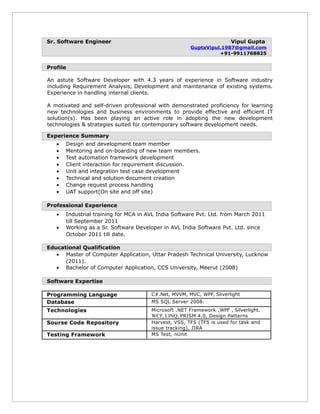 Sr. Software Engineer Vipul Gupta
GuptaVipul.1987@gmail.com
+91-9911768825
Profile
An astute Software Developer with 4.3 years of experience in Software industry
including Requirement Analysis, Development and maintenance of existing systems.
Experience in handling internal clients.
A motivated and self-driven professional with demonstrated proficiency for learning
new technologies and business environments to provide effective and efficient IT
solution(s). Has been playing an active role in adopting the new development
technologies & strategies suited for contemporary software development needs.
Experience Summary
• Design and development team member
• Mentoring and on-boarding of new team members.
• Test automation framework development
• Client interaction for requirement discussion.
• Unit and integration test case development
• Technical and solution document creation
• Change request process handling
• UAT support(On site and off site)
Professional Experience
• Industrial training for MCA in AVL India Software Pvt. Ltd. from March 2011
till September 2011
• Working as a Sr. Software Developer in AVL India Software Pvt. Ltd. since
October 2011 till date.
Educational Qualification
• Master of Computer Application, Uttar Pradesh Technical University, Lucknow
(2011).
• Bachelor of Computer Application, CCS University, Meerut (2008)
Software Expertise
Programming Language C#.Net, MVVM, MVC, WPF, Sliverlight
Database MS SQL Server 2008.
Technologies Microsoft .NET Framework ,WPF , Silverlight.
WCF, LINQ, PRISM 4.0, Design Patterns
Sourse Code Repository Harvest, VSS, TFS (TFS is used for task and
issue tracking), JIRA
Testing Framework MS Test, nUnit
 