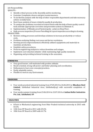 Job Responsibility:
QUALITY:-
 Identify critical process in the Assembly and its monitoring.
 Customer Complaints closure and give countermeasure.
 To do Red bin analysis with the help of other responsible departments and take necessary
actions on daily basis.
 Root Cause analysis of issues related to quality & production.
 To analyze the problems recorded in Control charts with the help of basic quality control
tools and take appropriate corrective and preventive actions to eliminate it.
 Implementation of Mistake proof System (poke –yoke) on Shop Floor.
 Daily process inspection (Process Patrolling) & Layout inspection according to drawing.
PRODUCTION:-
 Reviews exiting processes and develops solutions to increase productivity or reduce
costs.
 Problems analyzing finding root cause and derive resolutions.
 Develop process improvements to effectively utilized equipments and materials to
maximize production.
 Establish safety procedures.
 Perform engineering analysis to reduce downtime and outages.
 Implement cost reduction initiative while maintaining high quality standards.
 Organizing and providing technical training to the associates.
STRENGTHS
 Very good learner, self-motivated with positive attitude.
 Result oriented, strong will power and better planning and coordination.
 Enthusiasm to learn new concepts/practices.
 Easily adaptable nature.
 Flexible to work in any Environment.
TRAININGS
 Four weeks practical industrial training from 27.05.2013 to 26.06.2013 at Bhushan Steel
Limited, Sahibabad Industrial Area, Sahibabad(u.p) with successful completion of
training.
 Four weeks summer training from 23.06.2014 to 22.07.2014 at Indian Roller Industries
Pvt. Ltd., Sahibabad, UP
 B.Tech in Mechanical engineering from Uttar Pradesh technical university in 2015 with
64.2%
 12th from UP Board in 2011 with 69.4%
 10th from UP Board in 2009 with 61.7%
EDUCATION
 