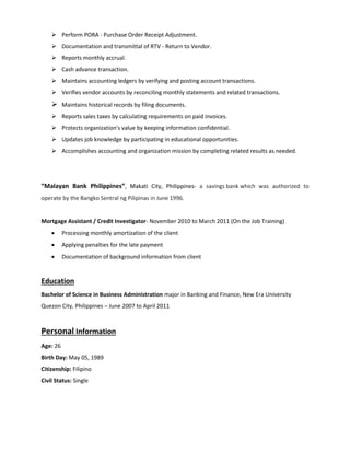  Perform PORA - Purchase Order Receipt Adjustment.
 Documentation and transmittal of RTV - Return to Vendor.
 Reports monthly accrual.
 Cash advance transaction.
 Maintains accounting ledgers by verifying and posting account transactions.
 Verifies vendor accounts by reconciling monthly statements and related transactions.
 Maintains historical records by filing documents.
 Reports sales taxes by calculating requirements on paid invoices.
 Protects organization's value by keeping information confidential.
 Updates job knowledge by participating in educational opportunities.
 Accomplishes accounting and organization mission by completing related results as needed.
“Malayan Bank Philippines”, Makati City, Philippines- a savings bank which was authorized to
operate by the Bangko Sentral ng Pilipinas in June 1996.
Mortgage Assistant / Credit Investigator- November 2010 to March 2011 (On the Job Training)
 Processing monthly amortization of the client
 Applying penalties for the late payment
 Documentation of background information from client
Education
Bachelor of Science in Business Administration major in Banking and Finance, New Era University
Quezon City, Philippines – June 2007 to April 2011
Personal Information
Age: 26
Birth Day: May 05, 1989
Citizenship: Filipino
Civil Status: Single
 