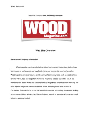 Adam Almohtadi
Web Site Analysis: www.WoodMagazine.com
Web Site Overview
General Site/Company Information:
Woodmagazine.com is a website that offers how-to-project instructions, tool reviews,
techniques, as well as wood and supplies to home and commercial wood workers alike.
Woodmagazine.com also features a wide variety of community tools, such as woodworking
forums, videos, tips, and blogs from members, integrating a social aspect the site. It is a
member or the Better Home and Gardens family of magazines, which has been in the top ﬁve
most popular magazines for the last several years, according to the Audit Bureau of
Circulations. The main focus of this site is to inform, educate, and to help share wood working
techniques and ideas with woodworking enthusiasts, as well as someone who may just need
help on a weekend project.
 