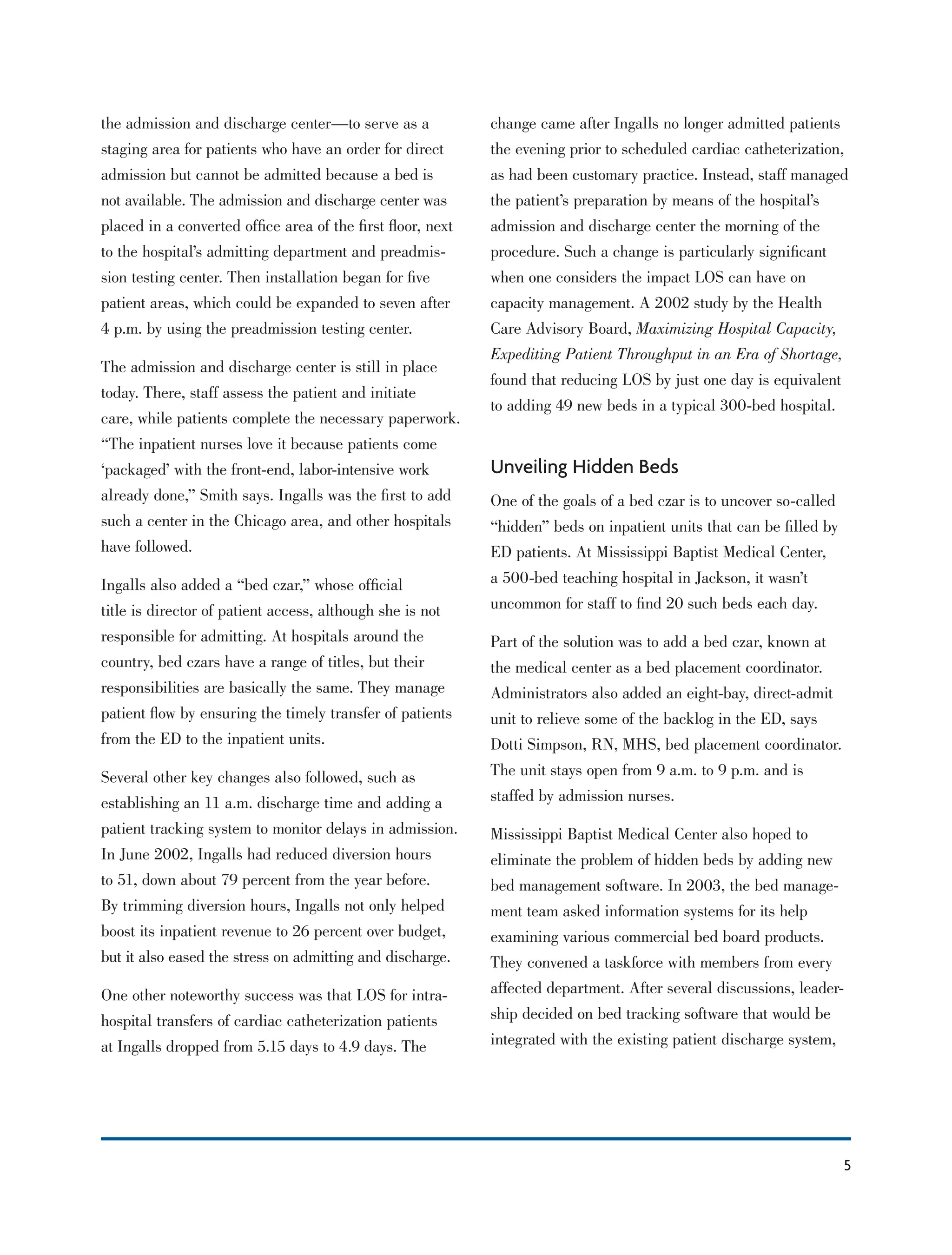 5
the admission and discharge center—to serve as a
staging area for patients who have an order for direct
admission but cannot be admitted because a bed is
not available. The admission and discharge center was
placed in a converted ofﬁce area of the ﬁrst ﬂoor, next
to the hospital’s admitting department and preadmis-
sion testing center. Then installation began for ﬁve
patient areas, which could be expanded to seven after
4 p.m. by using the preadmission testing center.
The admission and discharge center is still in place
today. There, staff assess the patient and initiate
care, while patients complete the necessary paperwork.
“The inpatient nurses love it because patients come
‘packaged’ with the front-end, labor-intensive work
already done,” Smith says. Ingalls was the ﬁrst to add
such a center in the Chicago area, and other hospitals
have followed.
Ingalls also added a “bed czar,” whose ofﬁcial
title is director of patient access, although she is not
responsible for admitting. At hospitals around the
country, bed czars have a range of titles, but their
responsibilities are basically the same. They manage
patient ﬂow by ensuring the timely transfer of patients
from the ED to the inpatient units.
Several other key changes also followed, such as
establishing an 11 a.m. discharge time and adding a
patient tracking system to monitor delays in admission.
In June 2002, Ingalls had reduced diversion hours
to 51, down about 79 percent from the year before.
By trimming diversion hours, Ingalls not only helped
boost its inpatient revenue to 26 percent over budget,
but it also eased the stress on admitting and discharge.
One other noteworthy success was that LOS for intra-
hospital transfers of cardiac catheterization patients
at Ingalls dropped from 5.15 days to 4.9 days. The
change came after Ingalls no longer admitted patients
the evening prior to scheduled cardiac catheterization,
as had been customary practice. Instead, staff managed
the patient’s preparation by means of the hospital’s
admission and discharge center the morning of the
procedure. Such a change is particularly signiﬁcant
when one considers the impact LOS can have on
capacity management. A 2002 study by the Health
Care Advisory Board, Maximizing Hospital Capacity,
Expediting Patient Throughput in an Era of Shortage,
found that reducing LOS by just one day is equivalent
to adding 49 new beds in a typical 300-bed hospital.
Unveiling Hidden Beds
One of the goals of a bed czar is to uncover so-called
“hidden” beds on inpatient units that can be ﬁlled by
ED patients. At Mississippi Baptist Medical Center,
a 500-bed teaching hospital in Jackson, it wasn’t
uncommon for staff to ﬁnd 20 such beds each day.
Part of the solution was to add a bed czar, known at
the medical center as a bed placement coordinator.
Administrators also added an eight-bay, direct-admit
unit to relieve some of the backlog in the ED, says
Dotti Simpson, RN, MHS, bed placement coordinator.
The unit stays open from 9 a.m. to 9 p.m. and is
staffed by admission nurses.
Mississippi Baptist Medical Center also hoped to
eliminate the problem of hidden beds by adding new
bed management software. In 2003, the bed manage-
ment team asked information systems for its help
examining various commercial bed board products.
They convened a taskforce with members from every
affected department. After several discussions, leader-
ship decided on bed tracking software that would be
integrated with the existing patient discharge system,
 