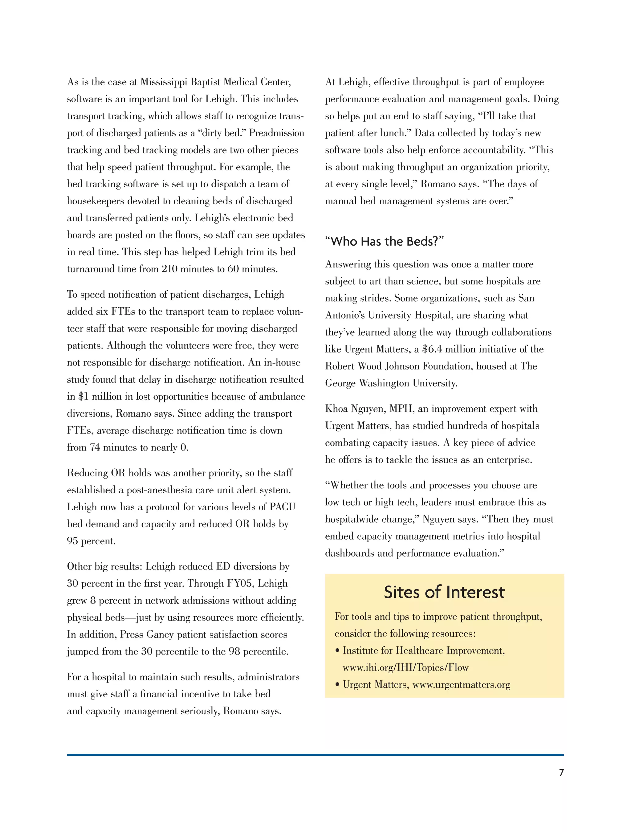 7
At Lehigh, effective throughput is part of employee
performance evaluation and management goals. Doing
so helps put an end to staff saying, “I’ll take that
patient after lunch.” Data collected by today’s new
software tools also help enforce accountability. “This
is about making throughput an organization priority,
at every single level,” Romano says. “The days of
manual bed management systems are over.”
“Who Has the Beds?”
Answering this question was once a matter more
subject to art than science, but some hospitals are
making strides. Some organizations, such as San
Antonio’s University Hospital, are sharing what
they’ve learned along the way through collaborations
like Urgent Matters, a $6.4 million initiative of the
Robert Wood Johnson Foundation, housed at The
George Washington University.
Khoa Nguyen, MPH, an improvement expert with
Urgent Matters, has studied hundreds of hospitals
combating capacity issues. A key piece of advice
he offers is to tackle the issues as an enterprise.
“Whether the tools and processes you choose are
low tech or high tech, leaders must embrace this as
hospitalwide change,” Nguyen says. “Then they must
embed capacity management metrics into hospital
dashboards and performance evaluation.”
As is the case at Mississippi Baptist Medical Center,
software is an important tool for Lehigh. This includes
transport tracking, which allows staff to recognize trans-
port of discharged patients as a “dirty bed.” Preadmission
tracking and bed tracking models are two other pieces
that help speed patient throughput. For example, the
bed tracking software is set up to dispatch a team of
housekeepers devoted to cleaning beds of discharged
and transferred patients only. Lehigh’s electronic bed
boards are posted on the ﬂoors, so staff can see updates
in real time. This step has helped Lehigh trim its bed
turnaround time from 210 minutes to 60 minutes.
To speed notiﬁcation of patient discharges, Lehigh
added six FTEs to the transport team to replace volun-
teer staff that were responsible for moving discharged
patients. Although the volunteers were free, they were
not responsible for discharge notiﬁcation. An in-house
study found that delay in discharge notiﬁcation resulted
in $1 million in lost opportunities because of ambulance
diversions, Romano says. Since adding the transport
FTEs, average discharge notiﬁcation time is down
from 74 minutes to nearly 0.
Reducing OR holds was another priority, so the staff
established a post-anesthesia care unit alert system.
Lehigh now has a protocol for various levels of PACU
bed demand and capacity and reduced OR holds by
95 percent.
Other big results: Lehigh reduced ED diversions by
30 percent in the ﬁrst year. Through FY05, Lehigh
grew 8 percent in network admissions without adding
physical beds—just by using resources more efﬁciently.
In addition, Press Ganey patient satisfaction scores
jumped from the 30 percentile to the 98 percentile.
For a hospital to maintain such results, administrators
must give staff a ﬁnancial incentive to take bed
and capacity management seriously, Romano says.
Sites of Interest
For tools and tips to improve patient throughput,
consider the following resources:
• Institute for Healthcare Improvement,
www.ihi.org/IHI/Topics/Flow
• Urgent Matters, www.urgentmatters.org
 