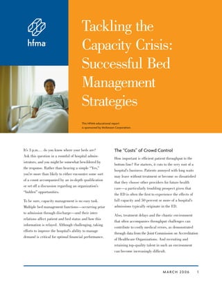 M A RC H 20 0 6 1
Tackling the
Capacity Crisis:
Successful Bed
Management
Strategies
This HFMA educational report
is sponsored by McKesson Corporation.
It’s 3 p.m.… do you know where your beds are?
Ask this question in a roomful of hospital admin-
istrators, and you might be somewhat bewildered by
the response. Rather than hearing a simple “Yes,”
you’re more than likely to either encounter some sort
of a count accompanied by an in-depth qualiﬁcation
or set off a discussion regarding an organization’s
“hidden” opportunities.
To be sure, capacity management is no easy task.
Multiple bed management functions—occurring prior
to admission through discharge—and their inter-
relations affect patient and bed status and how this
information is relayed. Although challenging, taking
efforts to improve the hospital’s ability to manage
demand is critical for optimal ﬁnancial performance.
The “Costs” of Crowd Control
How important is efﬁcient patient throughput to the
bottom line? For starters, it cuts to the very root of a
hospital’s business. Patients annoyed with long waits
may leave without treatment or become so dissatisﬁed
that they choose other providers for future health
care—a particularly troubling prospect given that
the ED is often the ﬁrst to experience the effects of
full capacity and 50 percent or more of a hospital’s
admissions typically originate in the ED.
Also, treatment delays and the chaotic environment
that often accompanies throughput challenges can
contribute to costly medical errors, as demonstrated
through data from the Joint Commission on Accreditation
of Healthcare Organizations. And recruiting and
retaining top-quality talent in such an environment
can become increasingly difﬁcult.
 