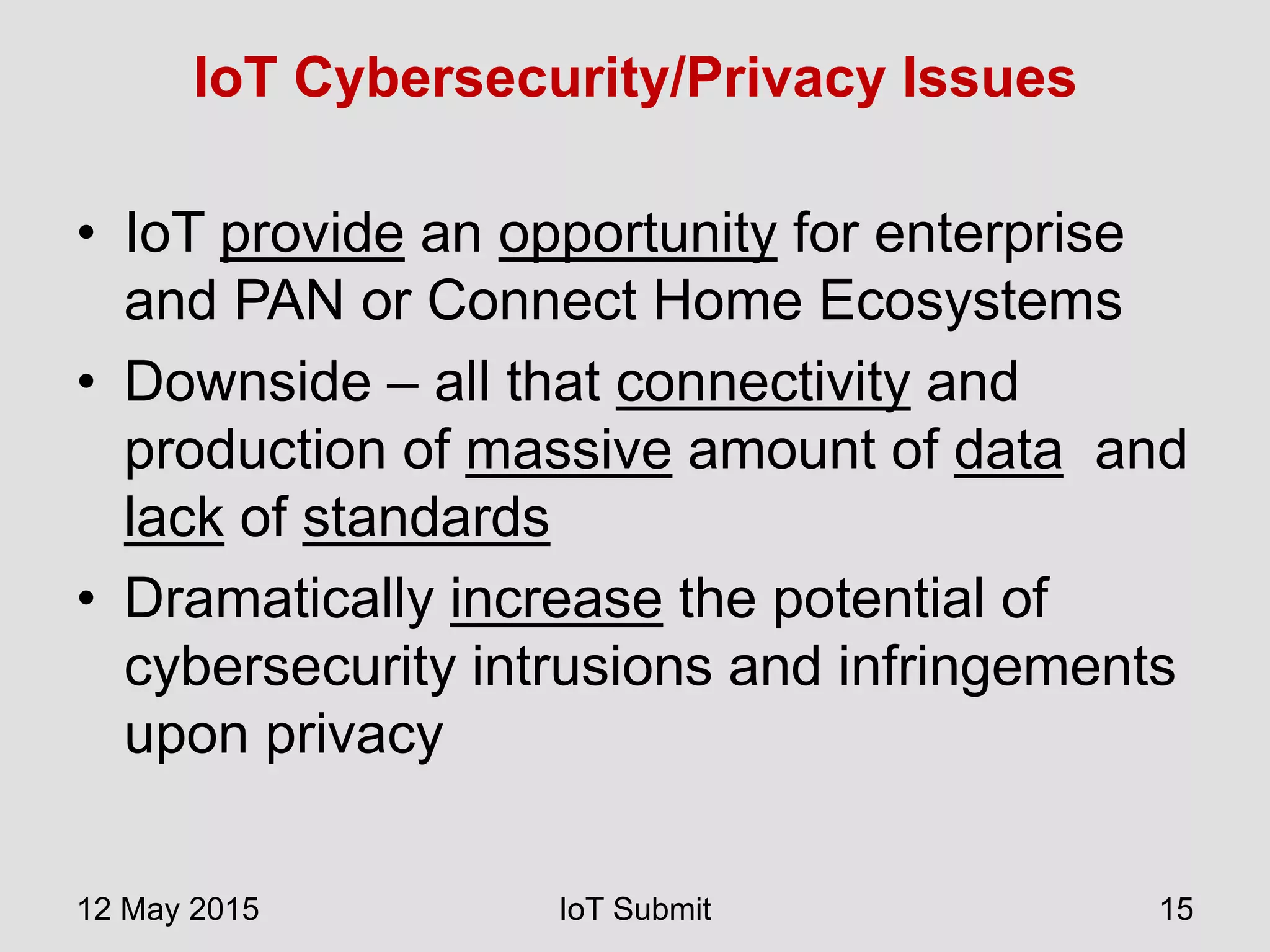 IoT Cybersecurity/Privacy Issues
• IoT provide an opportunity for enterprise
and PAN or Connect Home Ecosystems
• Downside – all that connectivity and
production of massive amount of data and
lack of standards
• Dramatically increase the potential of
cybersecurity intrusions and infringements
upon privacy
12 May 2015 IoT Submit 15
 