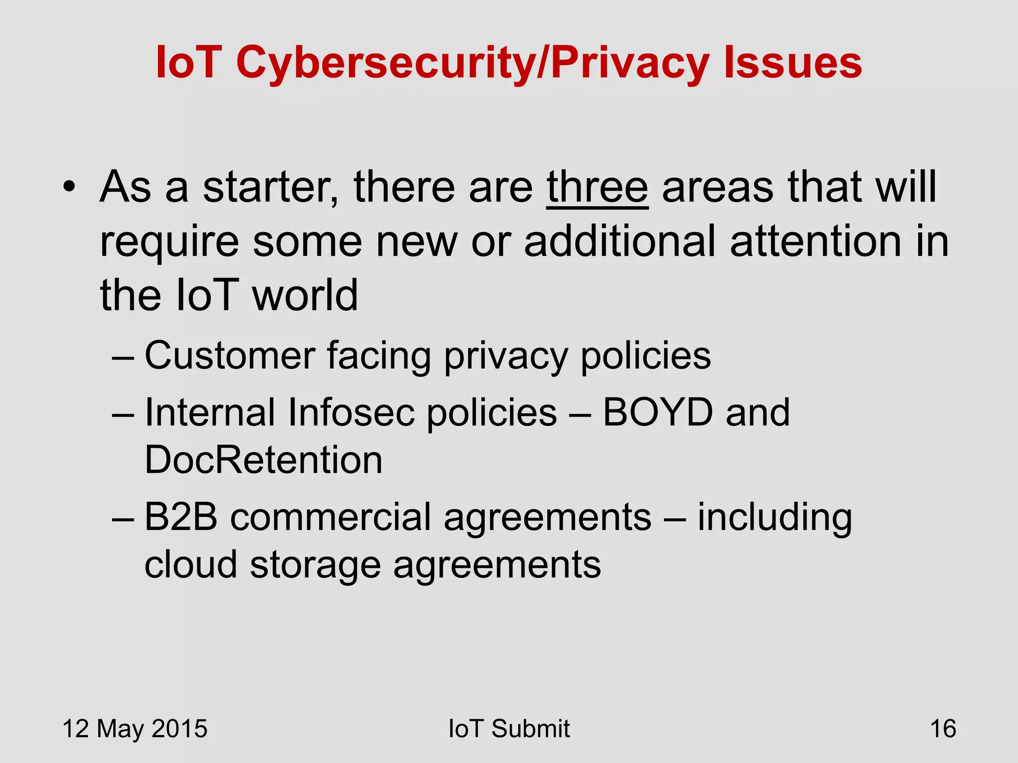 IoT Cybersecurity/Privacy Issues
• As a starter, there are three areas that will
require some new or additional attention in
the IoT world
– Customer facing privacy policies
– Internal Infosec policies – BOYD and
DocRetention
– B2B commercial agreements – including
cloud storage agreements
12 May 2015 IoT Submit 16
 