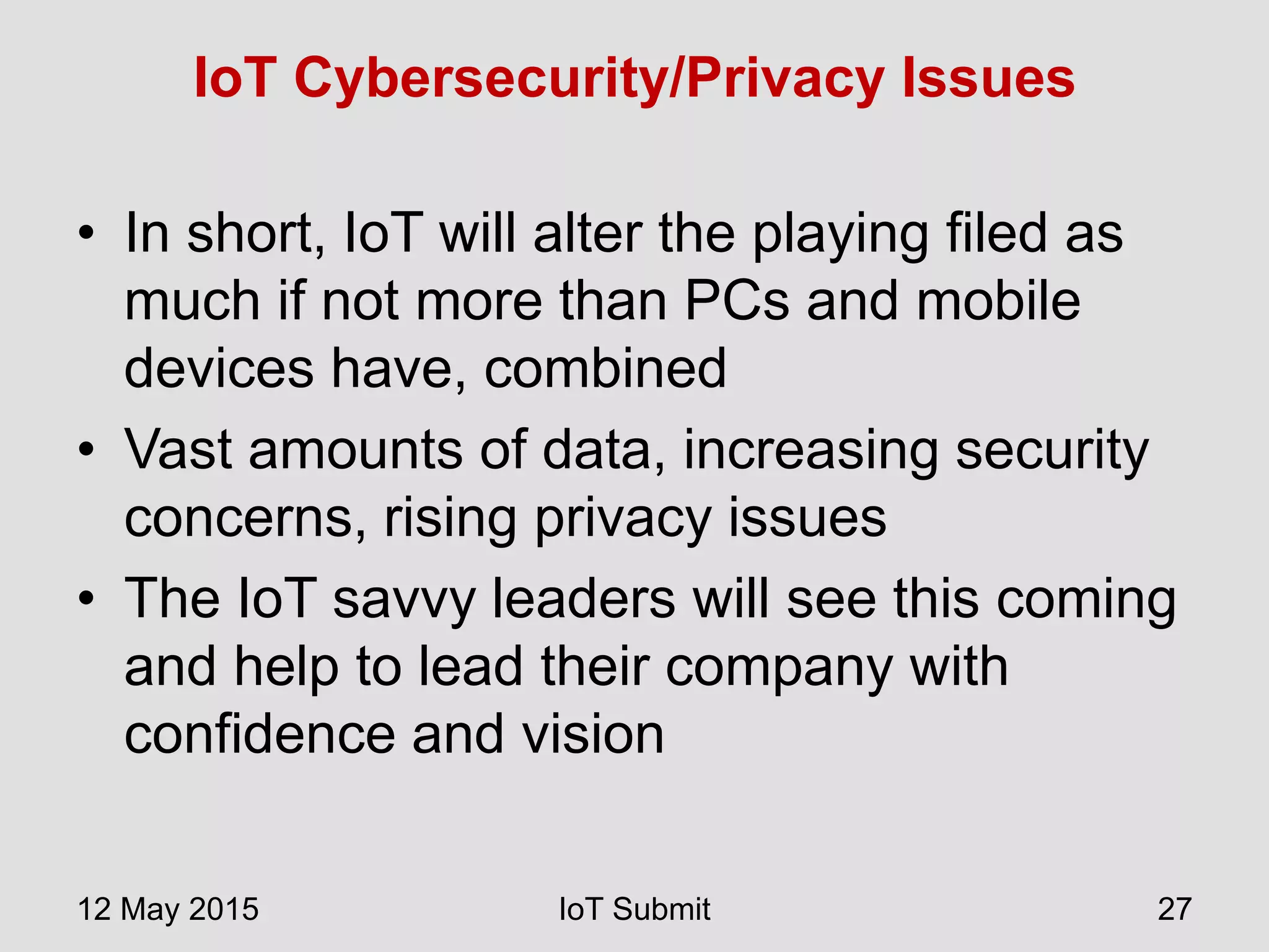 IoT Cybersecurity/Privacy Issues
• In short, IoT will alter the playing filed as
much if not more than PCs and mobile
devices have, combined
• Vast amounts of data, increasing security
concerns, rising privacy issues
• The IoT savvy leaders will see this coming
and help to lead their company with
confidence and vision
12 May 2015 IoT Submit 27
 