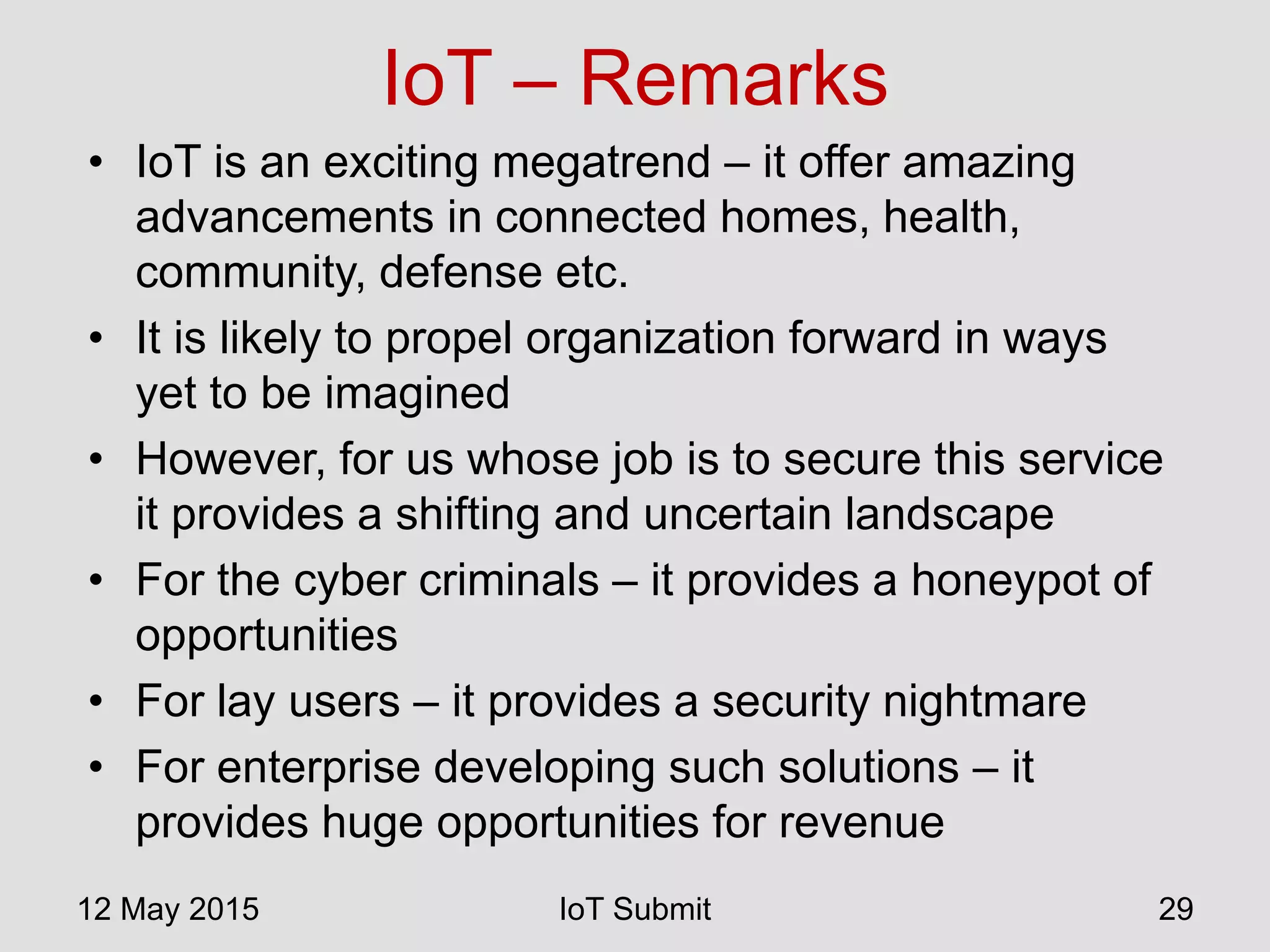 IoT – Remarks
• IoT is an exciting megatrend – it offer amazing
advancements in connected homes, health,
community, defense etc.
• It is likely to propel organization forward in ways
yet to be imagined
• However, for us whose job is to secure this service
it provides a shifting and uncertain landscape
• For the cyber criminals – it provides a honeypot of
opportunities
• For lay users – it provides a security nightmare
• For enterprise developing such solutions – it
provides huge opportunities for revenue
12 May 2015 IoT Submit 29
 