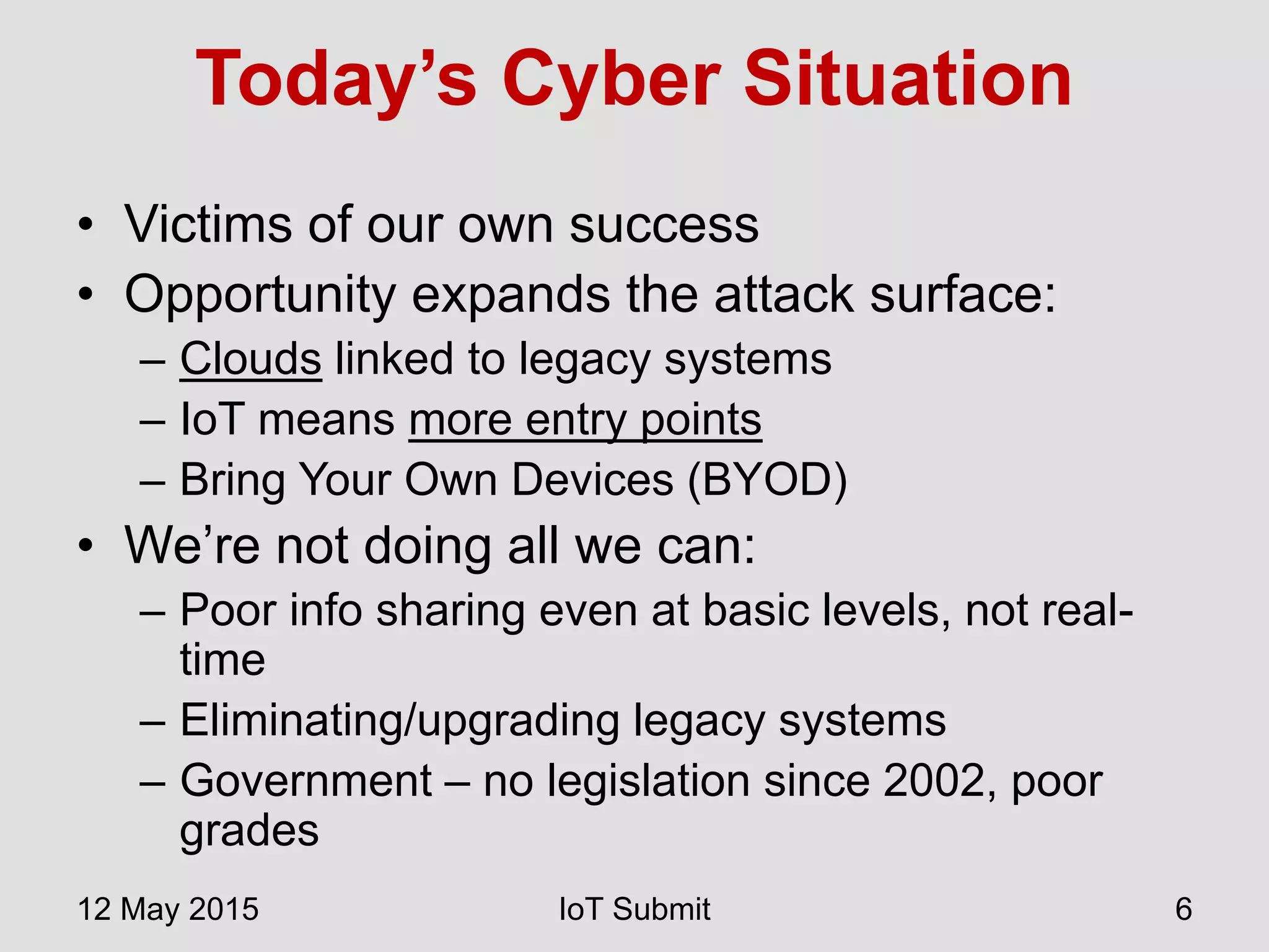 Today’s Cyber Situation
• Victims of our own success
• Opportunity expands the attack surface:
– Clouds linked to legacy systems
– IoT means more entry points
– Bring Your Own Devices (BYOD)
• We’re not doing all we can:
– Poor info sharing even at basic levels, not real-
time
– Eliminating/upgrading legacy systems
– Government – no legislation since 2002, poor
grades
12 May 2015 IoT Submit 6
 