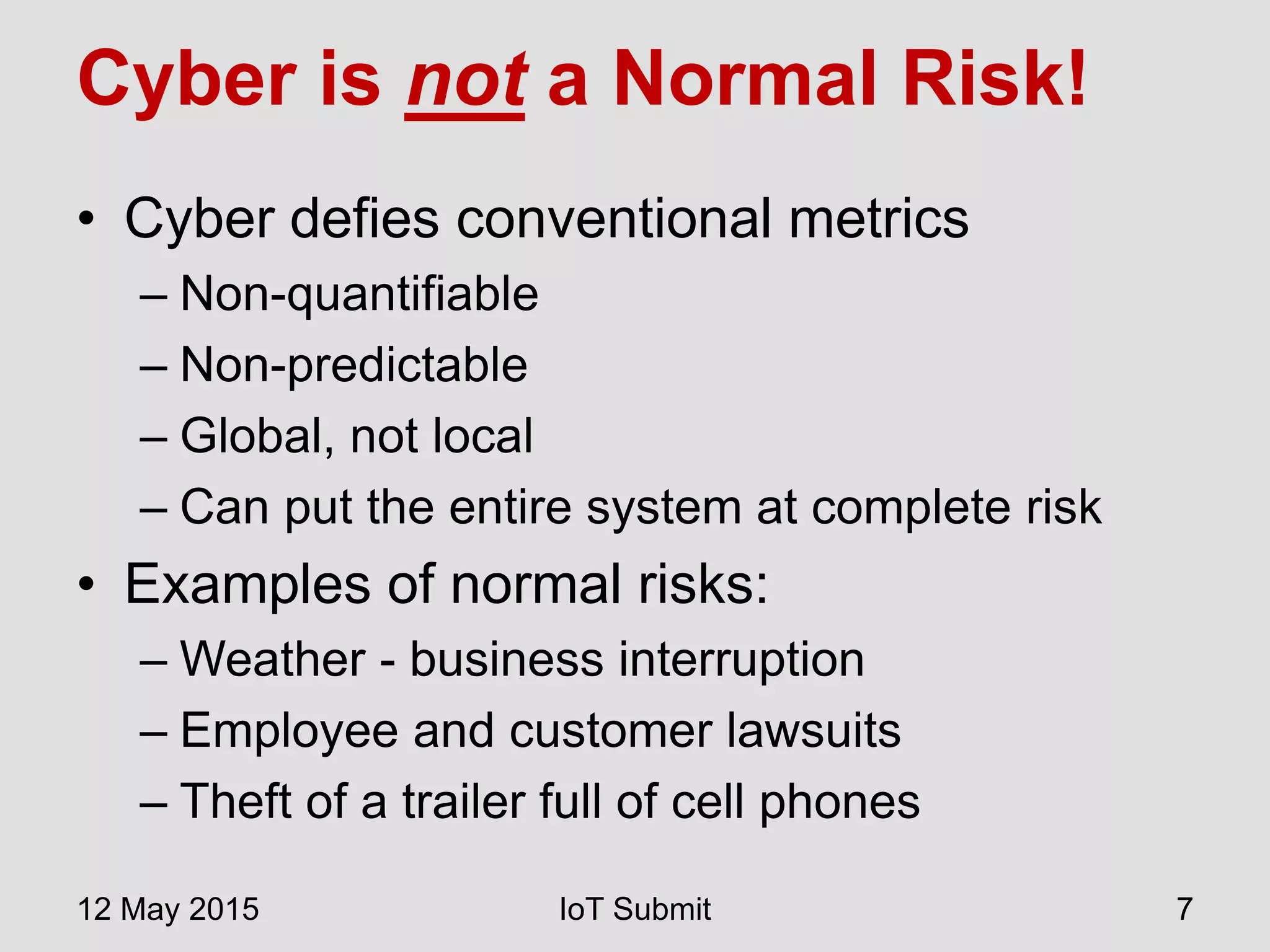 Cyber is not a Normal Risk!
• Cyber defies conventional metrics
– Non-quantifiable
– Non-predictable
– Global, not local
– Can put the entire system at complete risk
• Examples of normal risks:
– Weather - business interruption
– Employee and customer lawsuits
– Theft of a trailer full of cell phones
12 May 2015 IoT Submit 7
 