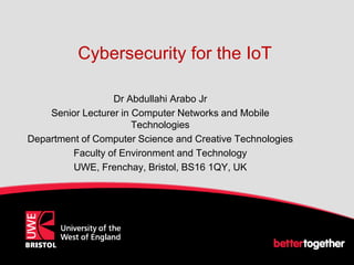 Cybersecurity for the IoT
Dr Abdullahi Arabo Jr
Senior Lecturer in Computer Networks and Mobile
Technologies
Department of Computer Science and Creative Technologies
Faculty of Environment and Technology
UWE, Frenchay, Bristol, BS16 1QY, UK
 