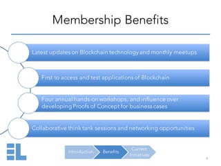 Introduction Benefits
Current
Initiatives
Membership Benefits
4
Latest updates on Blockchain technology and monthly meetups
First to access and test applications of Blockchain
Four annual hands-on workshops, and influence over
developing Proofs of Concept for business cases
Collaborative think tank sessions and networking opportunities
 
