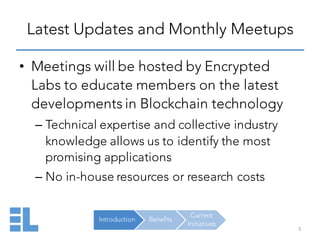 Introduction Benefits
Current
Initiatives
Latest Updates and Monthly Meetups
5
• Meetings will be hosted by Encrypted
Labs to educate members on the latest
developments in Blockchain technology
– Technical expertise and collective industry
knowledge allows us to identify the most
promising applications
– No in-house resources or research costs
 