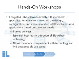 Introduction Benefits
Current
Initiatives
Hands-On Workshops
7
• Encrypted Labs will work directly with members’ IT
specialists for intensive training on the design,
configuration, and implementation of Blockchain-based
applications based on customer needs
– 4 times per year
– Essential first steps in adoption of Blockchain
technology
– Allows members to experiment with technology and
find best possible use cases
 