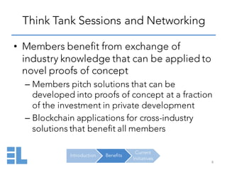 Introduction Benefits
Current
Initiatives
Think Tank Sessions and Networking
8
• Members benefit from exchange of
industry knowledge that can be applied to
novel proofs of concept
– Members pitch solutions that can be
developed into proofs of concept at a fraction
of the investment in private development
– Blockchain applications for cross-industry
solutions that benefit all members
 