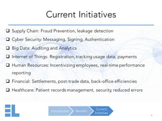 Introduction Benefits
Current
Initiatives
Current Initiatives
9
q Supply Chain: Fraud Prevention, leakage detection
q Cyber Security: Messaging, Signing, Authentication
q Big Data: Auditing and Analytics
q Internet of Things: Registration, tracking usage data, payments
q Human Resources: Incentivizing employees, real-time performance
reporting
q Financial: Settlements, post-trade data, back-office efficiencies
q Healthcare: Patient records management, security, reduced errors
 