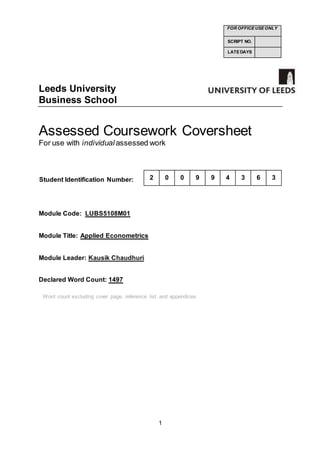 1
Leeds University
Business School
Assessed Coursework Coversheet
For use with individual assessed work
Student Identification Number:
Module Code: LUBS5108M01
Module Title: Applied Econometrics
Module Leader: Kausik Chaudhuri
Declared Word Count: 1497
FOR OFFICE USE ONLY
SCRIPT NO.
LATE DAYS
2 0 0 9 9 4 3 6 3
Word count excluding cover page, reference list, and appendices
 