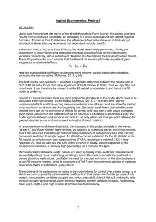 2
Applied Econometrics: Project 5
Introduction
Using data from the last two waves of the British Household Panel Survey: this project analyses
results from a produced panel data-set consisting of a cross-sectional unit with added regional
dummies. The aim is thus to determine the influence certain factors have on individuals’ job
satisfaction where total pay represents our dependent variable, jbsat2x.
A Random Effects (RE) and Fixed Effects (FE) model were initially performed, holding the
assumption of uncorrelated and correlated individual-specific effects on the independent
variables respectively, with a subsequent Hausman test to compare the previously stored results.
The null hypothesis for such a test is that the Re and Fe are asymptotically equivalent given
exogenous unobserved effects:
𝐻0 ∶ β̂ 𝑅𝐸 = β̂ 𝐹𝐸
Note the standardized coefficient vectors represent the time-varying explanatory variables,
excluding the time variables (McManus, 2011, p.36).
The test results (see Appendix 1) elucidate a significant difference between the results: with a
chi2 of 40.90 and a Prob>chi2 value significant at the 0.05 level (0.0006), thus we reject the null
hypothesis. It can therefore be inferred that the RE model is inconsistent, and hence the FE
model is preferred.
Despite FE being preferred there are some noteworthy drawbacks to the model which need to be
discussed before advancing, as clarified by McManus (2011, p.19); firstly, time-varying
unobserved effects and time-varying measurement error can still exist, and therefore the method
is not a solution for all sources of endogeneity bias. Secondly, as all time-constant effects are
omitted there can be no estimation of effects for gender and race, along with vague estimates
given minor variations in the dataset such as an individual’s education in adulthood. Lastly, the
model ignores between-unit variation and opts to use only within-unit change, whilst allowing for
greater standard errors and an incorrect estimation of the 𝑅2
statistic.
In response to some of these drawbacks; the data used in this project consists of two waves,
(Wave 17 and Wave 18) with many entities, as opposed to numerous waves and limited entities,
thus it can assumed that although not controlling completely of endogeneity bias, time-varying
causes are restricted to a high degree. To attain the correct estimation for the 𝑅2
statistic in the
FE model, an areg function was computed into STATA, resulting in a value of 0.8201 (see
Appendix 2). Thus we can say that 82% of the variance in jbsat2x can be explained by the
independent variables, a relatively high percentage for a model of this type.
Microeconometric datasets used in panels are likely to display cross-sectional correlation and
sequential patterns: thus overlooking, or failing to control for heteroscedasticity could lead to
biased statistical implications. Justifiably the need for a robust estimation of the standard errors
in our FE model is needed, which is attainable in STATA with the command addition of variance-
covariance matrix of estimators - (vce)robust.
The ordering of the explanatory variables in the model allows for control over a base category in
which we can compare the other variable coefficients in that division to. For the purpose of this
project, the controlled variables dropped are: neduc, mastatd6, fisitcd3, fisitxd3, and reg1x, with
the last variable representing London from our regional dummy variables included. Additionally,
male, reg6, reg11x, and reg12x were all omitted due to collinearity.
 
