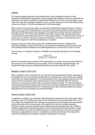 3
Analysis:
For relevant analysis purposes, only variables which have a significant influence on the
dependent variable will be considered, or more precisely, the variables in which we reject the null
hypothesis (𝐻0) that the coefficient is significantly different from 0 for the corresponding p-value
lower than 0.05. The correlation between errors u_i and the regressors in the fixed effects model
is given as -0.8552 or -85.52% (see Appendix 3 for full data page).
With or without the vce(robust) option, the estimated coefficients remained the same, however a
difference occurred with larger standard errors across the model and slightly differing p-values,
although the difference was minimal enough for the significant variables to remain significant in
both approaches. The F-test is also effected in the cluster robust model, whereby the value is
unreported due to the problematic nature in computing the statistic, it could be that the number of
clusters are too small to support the number of predictors in the model, or perhaps that one or
more of the clusters for one of the variables has no variation.
Despite running the model various times with a different base variable in regards to the
educational category, we fail to reject the 𝐻0 due to large corresponding p-values in each case.
This indicates that the estimations are of little significance to us at the 0.05 or even 0.1 level,
The rho value, or intraclass correlation, of 0.8686 is automatically calculated via the following
formula:
(𝑠𝑖𝑔𝑚𝑎_𝑢)2
(𝑠𝑖𝑔𝑚𝑎_𝑢)2 + (𝑠𝑖𝑔𝑚𝑎_𝑒)2
Where rho represents the correlation of the observations in a cluster, we can infer that 86.9% of
the variance is due to differences across panels. This is an extremely high percentage, and
therefore the less unique any additional information is for each individual in the cluster.
Mastatd1: p-value = 0.035 < 0.05
With a coefficient value of 0.63636, we can infer that a married individual is 63.6% more likely to
be satisfied with his or hers total pay compared to an individual who never married, with regards
to the other six variable categories. The rationale behind such a percentage could be due to the
income from the individuals’ partner whereby they’re jointly comfortable with their finances,
however this insinuates correlation with an unobserved absent variable. Thus the more logical
reasoning behind the percentage value could be due to personal satisfaction with their partner as
opposed to material possessions for an unmarried person. Note: these assumptions are clearly
speculative and do not represent any empirical findings.
Fisitcd1: p-value = 0.005 < 0.05
In regards to a change in an individual’s financial situation compared to the previous year, with a
coefficient value of 0.13396 we can infer that an individual who is financially better off is 13.4%
more likely to be satisfied with their total pay compared to an individual whose financial situation
is about the same as the previous year, with regards to the other six variable categories.
Although it would be easy to hypothesise this percentage to be extremely high, the variable is
unable to elaborate the measureable extent in which an individual’s financial situation is better
off, and therefore it could be any additional amount. Furthermore the source of an increase in
finances is unstipulated and could be unrelated to an individuals’ total pay from employment,
hence the relatively low percentage in regards to satisfaction for total pay.
 