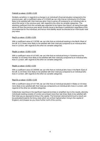 4
Fisitcd2: p-value = 0.000 < 0.05
Similarly as before, in regards to a change in an individual’s financial situation compared to the
previous year, with a coefficient value of -0.23420 we can infer that an individual is 23.4% less
likely to be satisfied with their total pay when they’re worse off compared to an individual who is
about the same in the previous year, with regards to the other six variable categories. The
absolute coefficient from this variable was expected to be higher than fisitcd1 as being financially
worse off than the previous year would directly cause a decrease in satisfaction regardless of the
circumstances for the individual, and hence more liability would be directed at an individuals’ total
pay value.
Reg7x: p-value = 0.009 < 0.05
With a coefficient value of 2.30788, we can infer that an individual residing in the North-West of
the UK is 2.3 times more likely to be satisfied with their total pay compared to an individual who
lives in London, with regards to the other six variable categories.
Reg8x: p-value = 0.000 < 0.05
With a coefficient value of 4.61463, we can infer that an individual living in Yorkshire and the
Humber is 4.6 times more likely to be satisfied with their total pay compared to an individual who
lives in London, with regards to the other six variable categories.
Reg9x: p-value = 0.002 < 0.05
With a coefficient value of 2.80599, we can infer that an individual who lives in the North-East of
the UK is 2.8 times more likely to be satisfied with their total pay compared to an individual who
lives in London, with regards to the other six variable categories.
Reg10x: p-value = 0.000 < 0.05
With a coefficient value of 4.61185, we can infer that an individual situated in Wales is 4.6 times
more likely to be satisfied with their total pay compared to an individual who lives in London, with
regards to the other six variable categories.
Collectively reporting on the significant regional dummies is simplified due to the results, whereby
individuals residing outside of London are at least more than two times likely to be satisfied with
their total pay as opposed to living in the capital. The foremost rational behind such a result can
be postulated towards the living costs which are at their highest when living in the capital of
England, and cheaper as you move further north of the country.
 