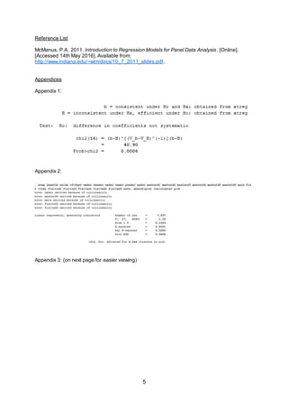 5
Reference List
McManus, P.A. 2011. Introduction to Regression Models for Panel Data Analysis. [Online].
[Accessed 14th May 2016]. Available from:
http://www.indiana.edu/~wim/docs/10_7_2011_slides.pdf.
Appendices
Appendix 1:
Appendix 2:
Appendix 3: (on next page for easier viewing)
 