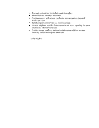 · Provided customer service in fast-paced atmosphere 
· Maintained and restocked inventories. 
· Assist customers with returns, purchasing store protection plans and 
service packages. 
· Scheduling in-home services via online interface. 
· Answer telephone inquiries from customers and stores regarding the status 
of units and other service issues. 
· Assist with new employee training including store policies, services, 
financing options and register operations. 
Microsoft Office 
