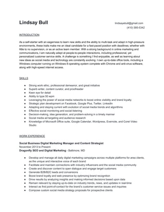 Lindsay Bull ​lindsayebull@gmail.com
(410) 585-5342
INTRODUCTION
As a self-starter with an eagerness to learn new skills and the ability to multi-task and adapt in high-pressure
environments, these traits make me an ideal candidate for a fast-paced position with deadlines; whether with
little to no supervision, or as an active team member. With a strong background in online marketing and
communications, I am naturally adept at people-to-people interactions, including professional, yet
personalized customer service skills. A challenge is something I find enjoyable, as well as learning about
new ideas as social media and technology are constantly evolving. I own up-to-date office tools, including a
Windows computer running on Windows 8 operating system complete with Chrome and anti-virus software,
along with high-speed internet access.
SKILLS
● Strong work ethic, professional demeanor, and great initiative
● Superb writer, content curator, and proofreader
● Keen eye for detail
● Ability to type 50 wpm
● Leveraging the power of social media networks to boost online visibility and brand loyalty
● Strategic plan development on Facebook, Google Plus, Twitter, LinkedIn
● Adapting and staying current with evolution of social media trends and algorithms
● Effective social monitoring and social listening
● Decision-making, idea generation, and problem-solving in a timely manner
● Social media ad targeting and audience research
● Knowledge of Microsoft Office suite, Google Calendar, Wordpress, Evernote, and Corel Video
Studio
WORK EXPERIENCE
Social Business Digital Marketing Manager and Content Strategist
November 2013 to Present
Dragonfly SEO and Digital Marketing​ - Baltimore, MD
● Develop and manage all daily digital marketing campaigns across multiple platforms for area clients,
as the unique and interactive voice of each brand
● Facilitate and maintain connections with industry influencers and the social media community
● Create and discover content to open dialogue and engage target customers
● Generate B2B/B2C leads and conversions
● Boost brand loyalty and web presence by optimizing brand recognition
● Drive results by analyzing insights and making informed decisions based upon data
● Remain relevant by staying up-to-date on industry trends, news, and updates in real-time
● Interact as first point-of-contact for the brand’s customer service issues and inquiries
● Compose custom social media strategy proposals for prospective clients
 