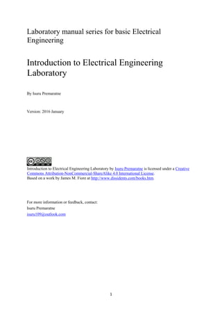 1
Laboratory manual series for basic Electrical
Engineering
Introduction to Electrical Engineering
Laboratory
By Isuru Premaratne
Version: 2016 January
Introduction to Electrical Engineering Laboratory by Isuru Premaratne is licensed under a Creative
Commons Attribution-NonCommercial-ShareAlike 4.0 International License.
Based on a work by James M. Fiore at http://www.dissidents.com/books.htm.
For more information or feedback, contact:
Isuru Premaratne
isuru109@outlook.com
 