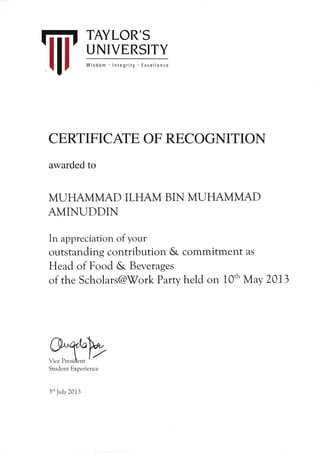 W
TAYLOR'S
UNIVERSITY
Wisdom lntegrity Excellence
CERTIFICAIE OF RECOGNITION
awarded to
MUHAMMAD ILHAM BIN MUHAMMAD
AMINUDDIN
In appreciation of your
outstanding conffibution & commitment as
Head of Food & Beverages
of the Scholars@'V7ork Party held on 10'h May Z0l3
,wStr-rclcrrt Expe i:ierrce
l'' yulv 20i i
 