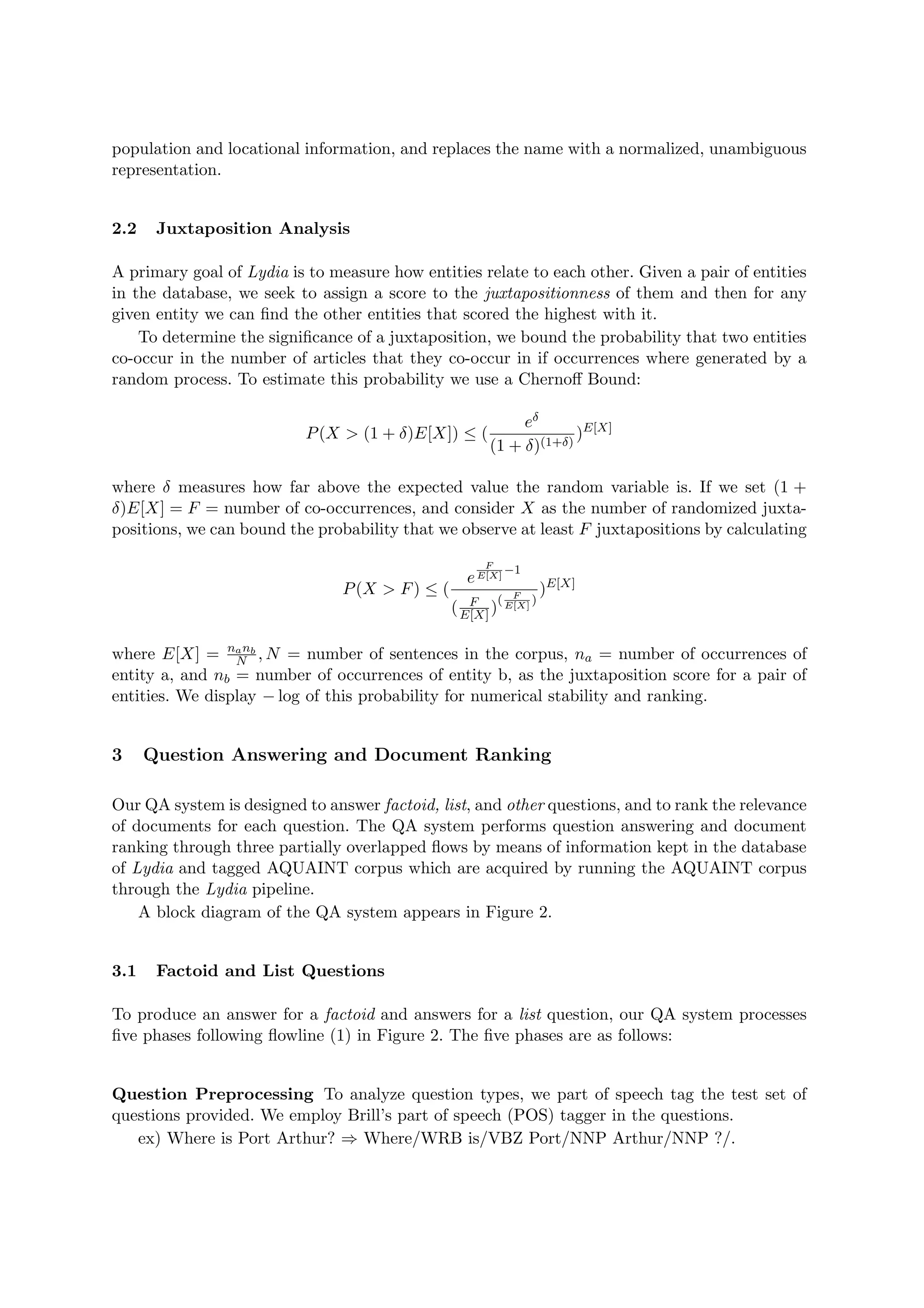population and locational information, and replaces the name with a normalized, unambiguous
representation.
2.2 Juxtaposition Analysis
A primary goal of Lydia is to measure how entities relate to each other. Given a pair of entities
in the database, we seek to assign a score to the juxtapositionness of them and then for any
given entity we can ﬁnd the other entities that scored the highest with it.
To determine the signiﬁcance of a juxtaposition, we bound the probability that two entities
co-occur in the number of articles that they co-occur in if occurrences where generated by a
random process. To estimate this probability we use a Chernoﬀ Bound:
P(X > (1 + δ)E[X]) ≤ (
eδ
(1 + δ)(1+δ)
)E[X]
where δ measures how far above the expected value the random variable is. If we set (1 +
δ)E[X] = F = number of co-occurrences, and consider X as the number of randomized juxta-
positions, we can bound the probability that we observe at least F juxtapositions by calculating
P(X > F) ≤ (
e
F
E[X]
−1
( F
E[X] )
( F
E[X]
)
)E[X]
where E[X] = nanb
N , N = number of sentences in the corpus, na = number of occurrences of
entity a, and nb = number of occurrences of entity b, as the juxtaposition score for a pair of
entities. We display − log of this probability for numerical stability and ranking.
3 Question Answering and Document Ranking
Our QA system is designed to answer factoid, list, and other questions, and to rank the relevance
of documents for each question. The QA system performs question answering and document
ranking through three partially overlapped ﬂows by means of information kept in the database
of Lydia and tagged AQUAINT corpus which are acquired by running the AQUAINT corpus
through the Lydia pipeline.
A block diagram of the QA system appears in Figure 2.
3.1 Factoid and List Questions
To produce an answer for a factoid and answers for a list question, our QA system processes
ﬁve phases following ﬂowline (1) in Figure 2. The ﬁve phases are as follows:
Question Preprocessing To analyze question types, we part of speech tag the test set of
questions provided. We employ Brill’s part of speech (POS) tagger in the questions.
ex) Where is Port Arthur? ⇒ Where/WRB is/VBZ Port/NNP Arthur/NNP ?/.
 