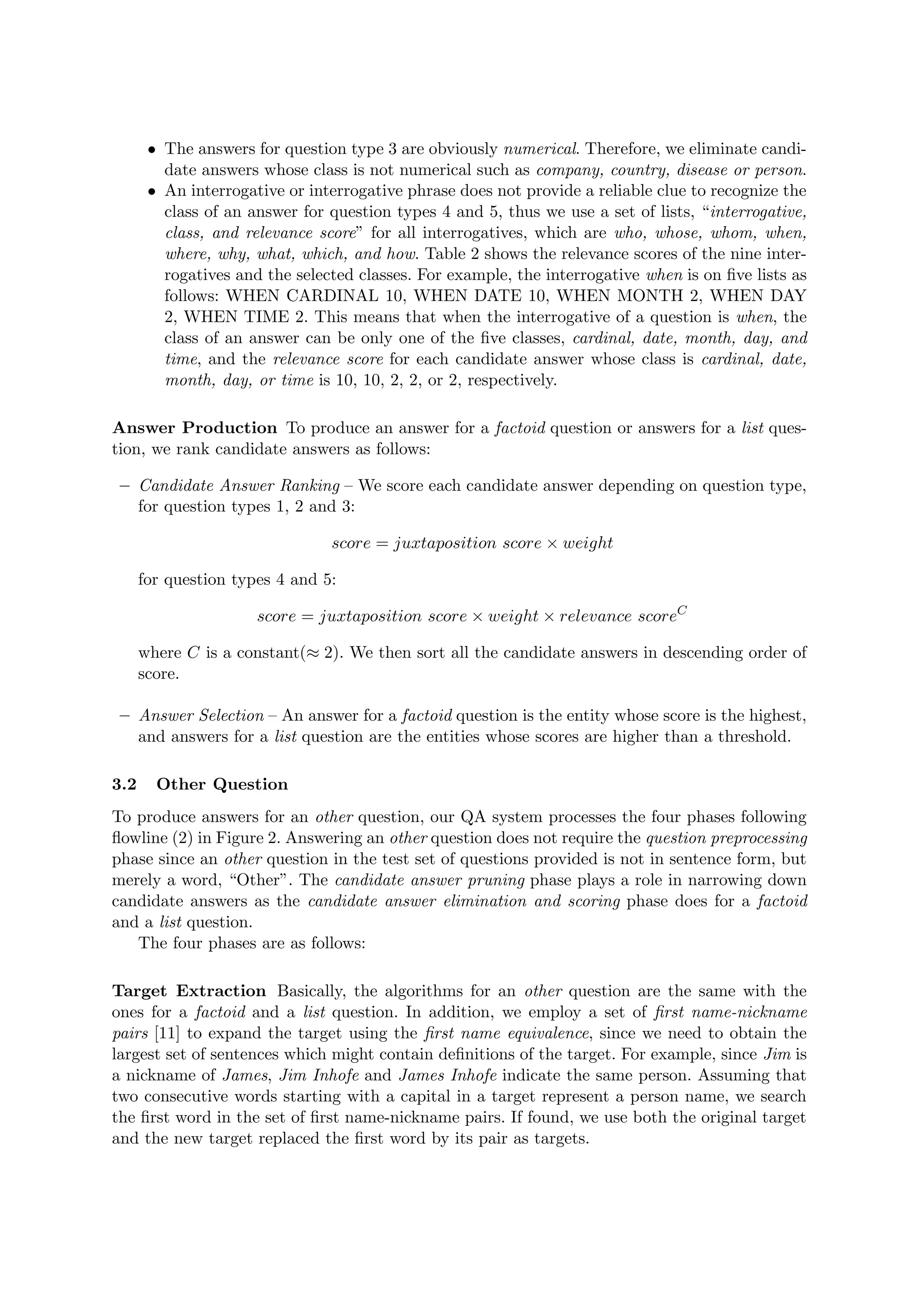 • The answers for question type 3 are obviously numerical. Therefore, we eliminate candi-
date answers whose class is not numerical such as company, country, disease or person.
• An interrogative or interrogative phrase does not provide a reliable clue to recognize the
class of an answer for question types 4 and 5, thus we use a set of lists, “interrogative,
class, and relevance score” for all interrogatives, which are who, whose, whom, when,
where, why, what, which, and how. Table 2 shows the relevance scores of the nine inter-
rogatives and the selected classes. For example, the interrogative when is on ﬁve lists as
follows: WHEN CARDINAL 10, WHEN DATE 10, WHEN MONTH 2, WHEN DAY
2, WHEN TIME 2. This means that when the interrogative of a question is when, the
class of an answer can be only one of the ﬁve classes, cardinal, date, month, day, and
time, and the relevance score for each candidate answer whose class is cardinal, date,
month, day, or time is 10, 10, 2, 2, or 2, respectively.
Answer Production To produce an answer for a factoid question or answers for a list ques-
tion, we rank candidate answers as follows:
– Candidate Answer Ranking – We score each candidate answer depending on question type,
for question types 1, 2 and 3:
score = juxtaposition score × weight
for question types 4 and 5:
score = juxtaposition score × weight × relevance scoreC
where C is a constant(≈ 2). We then sort all the candidate answers in descending order of
score.
– Answer Selection – An answer for a factoid question is the entity whose score is the highest,
and answers for a list question are the entities whose scores are higher than a threshold.
3.2 Other Question
To produce answers for an other question, our QA system processes the four phases following
ﬂowline (2) in Figure 2. Answering an other question does not require the question preprocessing
phase since an other question in the test set of questions provided is not in sentence form, but
merely a word, “Other”. The candidate answer pruning phase plays a role in narrowing down
candidate answers as the candidate answer elimination and scoring phase does for a factoid
and a list question.
The four phases are as follows:
Target Extraction Basically, the algorithms for an other question are the same with the
ones for a factoid and a list question. In addition, we employ a set of ﬁrst name-nickname
pairs [11] to expand the target using the ﬁrst name equivalence, since we need to obtain the
largest set of sentences which might contain deﬁnitions of the target. For example, since Jim is
a nickname of James, Jim Inhofe and James Inhofe indicate the same person. Assuming that
two consecutive words starting with a capital in a target represent a person name, we search
the ﬁrst word in the set of ﬁrst name-nickname pairs. If found, we use both the original target
and the new target replaced the ﬁrst word by its pair as targets.
 