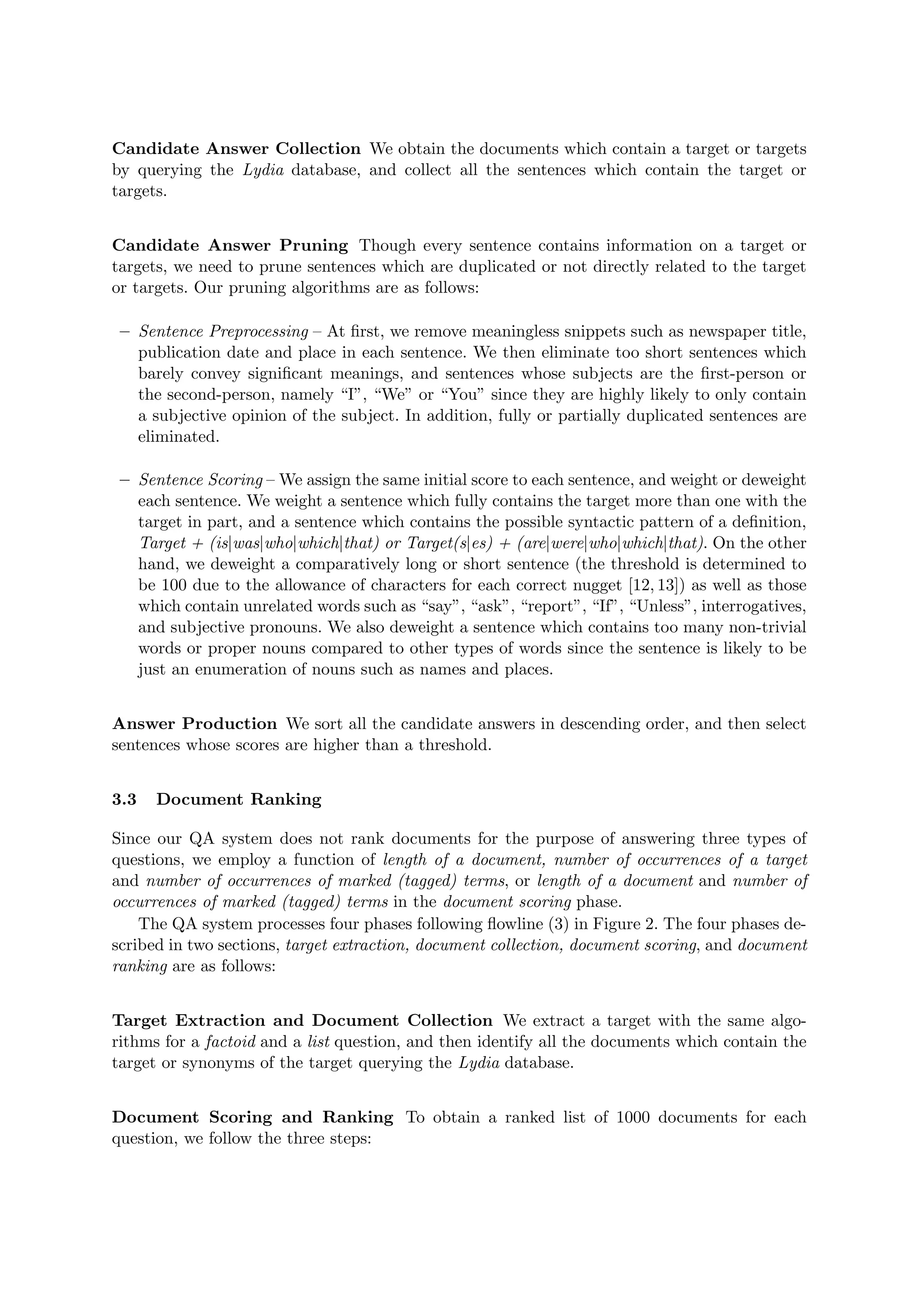 Candidate Answer Collection We obtain the documents which contain a target or targets
by querying the Lydia database, and collect all the sentences which contain the target or
targets.
Candidate Answer Pruning Though every sentence contains information on a target or
targets, we need to prune sentences which are duplicated or not directly related to the target
or targets. Our pruning algorithms are as follows:
– Sentence Preprocessing – At ﬁrst, we remove meaningless snippets such as newspaper title,
publication date and place in each sentence. We then eliminate too short sentences which
barely convey signiﬁcant meanings, and sentences whose subjects are the ﬁrst-person or
the second-person, namely “I”, “We” or “You” since they are highly likely to only contain
a subjective opinion of the subject. In addition, fully or partially duplicated sentences are
eliminated.
– Sentence Scoring – We assign the same initial score to each sentence, and weight or deweight
each sentence. We weight a sentence which fully contains the target more than one with the
target in part, and a sentence which contains the possible syntactic pattern of a deﬁnition,
Target + (is|was|who|which|that) or Target(s|es) + (are|were|who|which|that). On the other
hand, we deweight a comparatively long or short sentence (the threshold is determined to
be 100 due to the allowance of characters for each correct nugget [12, 13]) as well as those
which contain unrelated words such as “say”, “ask”, “report”, “If”, “Unless”, interrogatives,
and subjective pronouns. We also deweight a sentence which contains too many non-trivial
words or proper nouns compared to other types of words since the sentence is likely to be
just an enumeration of nouns such as names and places.
Answer Production We sort all the candidate answers in descending order, and then select
sentences whose scores are higher than a threshold.
3.3 Document Ranking
Since our QA system does not rank documents for the purpose of answering three types of
questions, we employ a function of length of a document, number of occurrences of a target
and number of occurrences of marked (tagged) terms, or length of a document and number of
occurrences of marked (tagged) terms in the document scoring phase.
The QA system processes four phases following ﬂowline (3) in Figure 2. The four phases de-
scribed in two sections, target extraction, document collection, document scoring, and document
ranking are as follows:
Target Extraction and Document Collection We extract a target with the same algo-
rithms for a factoid and a list question, and then identify all the documents which contain the
target or synonyms of the target querying the Lydia database.
Document Scoring and Ranking To obtain a ranked list of 1000 documents for each
question, we follow the three steps:
 