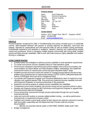 RESUME
Personal Details
Name: Kosit Covibulchai
Degree: Electrical Engineering
Job Title: Process Engineer
Nationality: Thai
Date of Birth: 14th July 1971
Age: 45
Gender: Male
Religion: Buddhism
Health: Good
Contact Details
Address: 301D Punggol Place #06-217 , Singapore 824301
Mobile +65-90618358
Email kcovibulchai@gmail.com
PROFILE
Process Engineer recognized for skills in Troubleshooting and solving complex issue in a systematic
manner. Self-motivated individual with passion to achieve objective via dedication, hard work and
integrity. Reputed for organizational and inter-personal skills as well as problem solving techniques.
Considerable experience and expertise in analytical, research, planning and implementing process
control and procedures. Excel in managing multiple projects concurrently with strong detail, problem
solving and follow-through capabilities. Able to work well under pressure,highly adaptable and resilient,
thriving on challenges.
CORE COMPETENCIES
 Establish plans and strategies to optimize process capability to meet operations requirements
 To sustain and improve process capability indices to meet operations goals
 Drive process robustness improvement and prevent problem reoccurrence by providing root
cause analysis via Failure Modes and Effect Analysis (FMEA) methodology and collaborate
improvement actions to meet process control Cpk goal & Baseline Defect target
 Establish process excursion control and solution to manage process failures and day-to-day
problem from production line to meet process indices (%OOC,%OOS, Cp&Cpk)& equipment
indices (%OEE)goal, which are set by management level
 Co-ordinate with Equipment Engineer and Preventive Maintenance team to maximize on tool
utilization and capacity between PMs. Document and implement process capability and work
with Equipment Engineers to maximize productivity of the equipment
 Implement and set-up projects to upkeep process capabilities and reliabilities
 Troubleshoot out-of-control situations and process issues and put corrective actions in place
 Develop and Organize training for AEs/Technicians and Equipment Engineer to upgrade their
technical process skills and knowledge
 Ensure productivity improvement through process optimization through the use of quality
improvements tools
 Liaise and work with vendors on process related problem solving, , as well as performance
improvements on equipment & process control
 Establish and maintain a good audit system for both internal and external customer to improve
yield and quality cooperating with QA department both Process audit and process
documentation
o Member as corporate internal auditor on ISO14000, QS9000, Safety Audit Team
 Budget management
 
