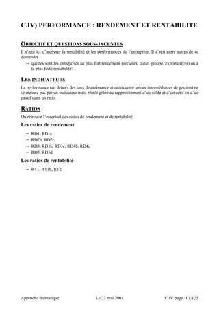 C.IV) PERFORMANCE : RENDEMENT ET RENTABILITE 
OBJECTIF ET QUESTIONS SOUS-JACENTES 
Il s’agit ici d’analyser la rentabilité et les performances de l’entreprise. Il s’agit entre autres de se 
demander : 
− quelles sont les entreprises au plus fort rendement (secteurs, taille, groupe, exportatrices) ou à 
la plus forte rentabilité? 
LES INDICATEURS 
La performance (en dehors des taux de croissance et ratios entre soldes intermédiaires de gestion) ne 
se mesure pas par un indicateur mais plutôt grâce au rapprochement d’un solde et d’un actif ou d’un 
passif dans un ratio. 
RATIOS 
On retrouve l’essentiel des ratios de rendement et de rentabilité 
Les ratios de rendement 
− RD1, RD1c 
− RD2b, RD2c 
− RD3, RD3b, RD3c, RD4b, RD4c 
− RD5, RD5d 
Les ratios de rentabilité 
− RT1, RT1b, RT2 
Approche thématique Le 23 mai 2001 C.IV page 101/125 
 