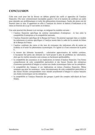 CONCLUSION 
Cette note avait pour but de dresser un tableau général des outils et approches de l’analyse 
financière. Elle reste volontairement incomplète quand à l’art et la manière de combiner ces outils 
pour répondre aux problématiques et isoler des phénomènes économiques. Seules des pistes ont été 
fournies dans ce sens. Il appartient en effet à l’analyste de choisir sa batterie d’indicateurs et de 
ratios en fonction de ce qu’il veut mettre en évidence. 
Une suite pourrait être donnée à cet ouvrage, en intégrant les modules suivants : 
− l’analyse financière spécifique du système intermédiaire d’entreprises : le lien entre la 
comptabilité d’entreprises et la comptabilité nationale. 
− l’analyse financière spécifique de la Banque de France. On pourrait regrouper dans ce module 
les traitements et notions spécifiques à l’analyse menée dans le cadre de la centrale de bilans 
de la Banque de France. 
− l’analyse combinée des ratios et des taux de croissance des indicateurs afin de mettre en 
évidence et d’isoler les phénomènes économiques. Il s’agirait ici d’une extension de la partie 
C. 
− la mesure des éléments incorporels : valorisation approximative de réalités certaines. 
L’incorporel fait partie des éléments de l’actif posant le plus de problèmes de valorisation, 
alors que les réalités mesurées sont connues ou facilement apréhendables. 
− la comptabilité des assurances et ses implications en termes d’analyse financière. Une bonne 
compréhension de cette comptabilité particulière et des liasses fiscales des entreprises 
d’assurance permettrait d’intégrer ce secteur aux études économiques faites sur les entreprises. 
− la comptabilité des banques et ses implications en termes d’analyse financière. Même 
remarque que pour les assurances : notre méconnaissance de cette comptabilité particulière et 
des liasses fiscales correspondantes nous interdit actuellement d’intégrer le secteur bancaire 
aux études économiques sur les entreprises. 
− la comptabilité et l’analyse financière des groupes à partir des comptes individuels de leurs 
filiales. 
Introduction Le 23 mai 2001 page 105/125 
 