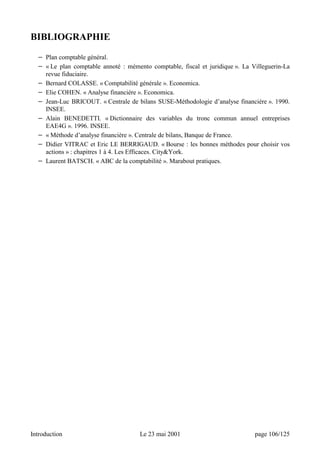 BIBLIOGRAPHIE 
− Plan comptable général. 
− « Le plan comptable annoté : mémento comptable, fiscal et juridique ». La Villeguerin-La 
revue fiduciaire. 
− Bernard COLASSE. « Comptabilité générale ». Economica. 
− Elie COHEN. « Analyse financière ». Economica. 
− Jean-Luc BRICOUT. « Centrale de bilans SUSE-Méthodologie d’analyse financière ». 1990. 
INSEE. 
− Alain BENEDETTI. « Dictionnaire des variables du tronc commun annuel entreprises 
EAE4G ». 1996. INSEE. 
− « Méthode d’analyse financière ». Centrale de bilans, Banque de France. 
− Didier VITRAC et Eric LE BERRIGAUD. « Bourse : les bonnes méthodes pour choisir vos 
actions » : chapitres 1 à 4. Les Efficaces. CityYork. 
− Laurent BATSCH. « ABC de la comptabilité ». Marabout pratiques. 
Introduction Le 23 mai 2001 page 106/125 
