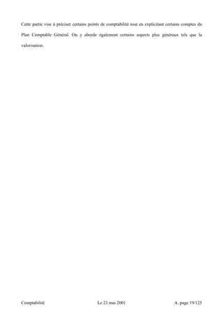 Cette partie vise à préciser certains points de comptabilité tout en explicitant certains comptes du 
Plan Comptable Général. On y aborde également certains aspects plus généraux tels que la 
valorisation. 
Comptabilité Le 23 mai 2001 A. page 19/125 
 