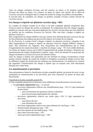 Ainsi, les charges constatées d’avance sont des créances en nature, et les produits constatés 
d’avance des dettes en nature. Ces créances ou dettes en nature sont reprises dès le début de 
l’exercice suivant en réintégrant dans le compte de résultat les charges ou produits correspondants. 
Il convient donc de considérer ces charges ou produits constatés d’avance comme relevant de 
l’exercice suivant... 
Les charges à répartir sur plusieurs exercices (pcg = 481) 
Les comptes de charges (compte de la classe 6 du plan comptable général) enregistrent dans 
l'exercice toutes les charges dès qu'elles se produisent. Ils comprennent ainsi des charges engagées 
pendant cet exercice mais qui concernent également les exercices suivants parce que leur répartition 
est justifiée par les conditions d'exercice de l'activité. Elles sont dites « charges à répartir sur 
plusieurs exercices ». 
Elles comprennent les charges différées ainsi que certains frais affectant plusieurs exercices tels que 
les frais d'émission d'un emprunt qui peuvent être répartis sur la durée de cet emprunt. 
En fin d'exercice, le compte d’actif « charges à répartir sur plusieurs exercices » enregistre à son 
débit (augmentation) les charges à répartir sur plusieurs exercices (charges différées, charges à 
étaler, frais d'émission des emprunts, frais d'acquisition des immobilisations) par le crédit 
(l’augmentation) du compte de produits « transferts de charges » (pcg = 79). Il est crédité (diminué), 
à la clôture de chaque exercice, par le débit (l’augmentation) du compte de charges « Dotations aux 
amortissements des charges d'exploitation à répartir » (pcg = 6812) du montant de la quote-part des 
charges incombant à cet exercice (exercice de transfert inclus). 
Ainsi les charges à répartir sont augmentées par des transferts de charges d’exploitation (venant 
annuler certaines charges du compte de résultat) et réintégrées au prorata de chaque exercice dans 
les différents comptes de résultats par des dotations aux amortissements. Ces dotations ne viennent 
pas augmenter l’amortissement des charges à répartir (qui est toujours nul), mais directement 
diminuer leur valeur brute. 
Les amortissements et provisions 
Nous présenterons d’abord la classification du plan comptable général, qui permet de savoir ce que 
contiennent les amortissements et les provisions, puis nous classerons ces postes de façon plus 
fonctionnelle. 
Classification du plan comptable général 86 : 
Le Plan comptable général prévoit plusieurs sortes différentes d’amortissements et de provisions : 
− Les provisions réglementées (pcg = 14, passif) : 
− provisions réglementées relatives aux immobilisations (pcg = 142). Il s’agit notamment 
de provisions : 
− pour reconstitution des gisements miniers et pétroliers 
− pour investissement (participation des salariés) 
− provisions réglementées relatives aux stocks (pcg = 143). Il s’agit notamment de 
provisions : 
− pour hausse des prix 
− pour fluctuation des cours 
− provisions réglementées relatives aux autres éléments de l’actif (pcg = 144) 
− amortissements dérogatoires (pcg = 145) 
− provision spéciale de réévaluation (pcg = 146) 
− plus-values réinvesties (pcg = 147) 
− autres provisions réglementées (pcg = 148) 
Comptabilité Le 23 mai 2001 A.I page 22/125 
 