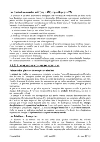 Les écarts de conversion actif (pcg = 476) et passif (pcg = 477) 
Les créances et les dettes en monnaies étrangères sont converties et comptabilisées en francs sur la 
base du dernier cours connu du change. Les éventuelles différences de conversion en résultant sont 
portées au bilan : les pertes latentes à l’actif et les gains latents au passif. Ainsi, les créances et les 
dettes du bilan sont toujours valorisées (valeur brute) au dernier cours, et l’écart est compensé par 
les postes écarts de conversion actif et passif. 
Les écarts de conversion au passif compensent les gains latents suivants : 
− diminutions de dettes (le total bilan n’évolue pas) 
− augmentations de créances (le total bilan augmente) 
Les écarts de conversion à l’actif compensent donc les pertes latentes suivantes : 
− diminutions de créances (le total bilan n’évolue pas) 
− augmentations de dettes (le total bilan augmente) 
Les pertes latentes entraînent en outre la constitution d’une provision pour risque (perte de change). 
Cette provision ne modifie pas le total bilan, mais engendre une diminution du résultat net 
compensée par la provision. 
Par contre, les gains latents ne seront réellement constatés dans le compte de résultat qu’au fur et à 
mesure que la créance ou la dette est honorée. On enregistrera donc chaque année une différence 
positive de change (produits financiers). 
Les écarts de conversion sont recalculés chaque année en comparant la valeur résiduelle théorique 
des créances et des dettes à la valeur constatée par application du dernier taux de change connu. 
A.I.2) L’ANALYSE DU COMPTE DE RESULTAT 
Présentation générale du compte de résultat 
Le compte de résultat est un document comptable présentant l’ensemble des opérations effectuées 
dans le cadre de l’entreprise pendant une période donnée dite exercice (en général une année 
pleine). Si le bilan s’apparente à une photo, le compte de résultat est associé par analogie à un film. 
En effet, le compte de résultat montre les mouvements qui ont eu lieu au sein de l’entreprise durant 
l’exercice. On présente généralement ce document en séparant deux colonnes principales par un 
trait vertical. 
A gauche se trouve tout ce qui vient appauvrir l’entreprise. On regroupe en effet à gauche les 
charges de l’entreprise. A l’inverse, on rassemble à droite les produits de l’entreprise, soit tout ce 
qui vient enrichir celle-ci. 
Les charges et les produits sont décomposés en trois parties formant une sorte de nomenclature des 
mouvements effectués durant l’exercice. Ces trois parties distinguent les opérations selon la nature 
de l’activité les ayant engendré. Les opérations liées à l’exploitation de l’entreprise (activités 
prévues par l’objet social figurant dans les statuts de l’entreprise) forment les charges 
d’exploitation et les produits d’exploitation. La seconde partie regroupe les activités financières 
de l’entreprise (placements, emprunts…), avec les charges financières et les produits financiers. 
Enfin on trouve les opérations revêtant un caractère exceptionnel. Ce dernier type d’opérations 
engendre des charges exceptionnelles et des produits exceptionnels. 
Les dotations et les reprises 
Les dotations et les reprises sont de trois sortes selon qu’elles concernent des activités 
d’exploitation, financières ou exceptionnelles. Mais on peut également s’intéresser à la 
correspondance entre ces dotations ou reprises et les amortissements et provisions du bilan 
présentés auparavant. Cela donne les tableaux suivants (les intitulés font référence aux 
amortissements et provisions tels qu’ils ont été codés au paragraphe « classification fonctionnelle » 
Comptabilité Le 23 mai 2001 A.I page 26/125 
 