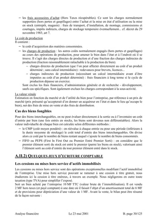 − les frais accessoires d’achat (Hors Taxes récupérables). Ce sont les charges normalement 
supportées (hors pertes et gaspillages) entre l’achat et la mise en état d’utilisation ou la mise 
en stock (entrepôt, magasin) : frais de transport, d’installation, de montage, commissions et 
courtages, impôts indirects, charges de stockage temporaire éventuellement... cf. décret du 29 
novembre 1983, art 7. 
Le coût de production 
Il contient : 
− le coût d’acquisition des matières consommées. 
− les charges de production : les autres coûts normalement engagés (hors pertes et gaspillages) 
au cours des opérations de production, pour amener le bien dans l’état et à l’endroit où il se 
trouve. Il s’agit des charges directes de production et d’une fraction des charges indirectes de 
production (fraction raisonnablement rattachable à la production du bien). 
− charges directes de production (que l’on peut affecter directement au coût d’un produit 
déterminé ; sans calcul intermédiaire) : redevances pour brevets, licences... 
− charges indirectes de production (nécessitant un calcul intermédiaire avant d’être 
imputées au coût d’un produit déterminé) : frais financiers à long terme si le cycle de 
production dépasse un exercice. 
Sont exclus les frais financiers, d’administration générale et de recherche - développement, 
saufs cas spécifiques. Sont également exclues les charges correspondant à la sous-activité. 
La valeur vénale 
Estimation en fonction du marché et de l’utilité du bien pour l’entreprise, par référence à un prix de 
marché (prix présumé qu’accepterait d’en donner un acquéreur en l’état et dans le lieu qu’occupe le 
bien), net des frais de mise en vente et des frais de distribution. 
Cas des biens fongibles 
Pour des biens interchangeables, on ne peut évaluer directement à la sortie ou à l’inventaire un coût 
d’entrée par bien (une fois entrés en stocks, les biens sont devenus non différentiables). Alors la 
valeur individuelle de chaque bien est calculée selon différentes méthodes : 
− le CMP (coût moyen pondéré) : on réévalue à chaque entrée ou pour une période (inférieure à 
la durée moyenne de stockage) le coût total d’entrée des biens interchangeables. On divise 
alors ce coût par le nombre de biens restant auquel s’ajoute le nombre de biens consommés. 
− FIFO ou PEPS (First In First Out ou Premier Entré Premier Sorti) : on considère que le 
premier élément sorti du stock est entré le premier (parmi les biens en stock), valorisant ainsi 
l’élément sorti au coût d’entrée du tout premier élément entré dans le stock. 
A.II.2) QUELQUES JEUX D’ECRITURE COMPTABLE 
Les cessions ou mises hors service d’actifs immobilisés 
Les cessions ou mises hors service sont des opérations exceptionnelles modifiant l’actif immobilisé 
de l’entreprise. Une mise hors service pouvant se ramener à une cession à titre gratuit, nous 
étudierons ici la cession à titre onéreux, à travers un exemple. Nous négligerons en outre toute 
taxation (type TVA) pour simplifier l’exposé. 
Soit un bien acheté par l’entreprise 10 MF TTC (valeur brute de l’immobilisation). Il est vendu 
2 MF hors taxes (et payé comptant) à une date où il faisait l’objet d’un amortissement total de 6 MF 
et de provisions pour dépréciation d’une valeur de 1 MF. Avant la vente, le bilan peut être résumé 
de la façon suivante : 
Analyse financière Le 23 mai 2001 B. page 30/125 
 