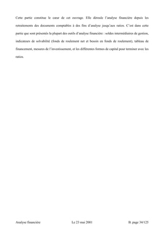 Cette partie constitue le coeur de cet ouvrage. Elle déroule l’analyse financière depuis les 
retraitements des documents comptables à des fins d’analyse jusqu’aux ratios. C’est dans cette 
partie que sont présentés la plupart des outils d’analyse financière : soldes intermédiaires de gestion, 
indicateurs de solvabilité (fonds de roulement net et besoin en fonds de roulement), tableau de 
financement, mesures de l’investissement, et les différentes formes de capital pour terminer avec les 
ratios. 
Analyse financière Le 23 mai 2001 B. page 34/125 
 