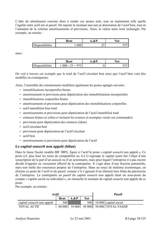 L’idée du retraitement consiste alors à rendre ces postes nuls, tout en maintenant telle quelle 
l’égalité entre actif net et passif. On reporte le montant non nul en diminution de l’actif brut, tout en 
l’annulant de la colonne amortissements et provisions. Ainsi, la valeur nette reste inchangée. Par 
exemple, on retraite : 
Brut A.P. Net 
Disponibilités 1 000 25 975 
ainsi : 
Brut A.P. Net 
Disponibilités 1 000 - 25 = 975 0 975 
On voit à travers cet exemple que le total de l’actif circulant brut ainsi que l’actif brut vont être 
modifiés en conséquence. 
Ainsi, l’ensemble des retraitements modifiera également les postes agrégés suivants : 
− immobilisations incorporelles brutes 
− amortissement et provisions pour dépréciation des immobilisations incorporelles 
− immobilisations corporelles brutes 
− amortissements et provisions pour dépréciation des immobilisations corporelles 
− actif immobilisé brut total 
− amortissements et provisions pour dépréciation de l’actif immobilisé total 
− créances brutes (si celles-ci incluent les avances et acomptes versés sur commandes) 
− provisions pour dépréciation des créances (idem) 
− actif circulant brut 
− provisions pour dépréciation de l’actif circulant 
− actif brut 
− amortissements et provisions pour dépréciation de l’actif 
Le capital souscrit non appelé (bilan) 
Dans la liasse fiscale modèle BIC BRN, figure à l’actif le poste « capital souscrit non appelé ». Ce 
poste (cf. plus haut les notes de comptabilité au A.I.1) regroupe le capital ayant fait l’objet d’une 
souscription de la part d’un associé ou d’un actionnaire, mais pour lequel l’entreprise n’a pas encore 
décidé d’appeler au versement effectif de la contrepartie. Il s’agit donc d’une fraction potentielle, 
mais non réelle des ressources propres de l’entreprise. Dans un souci de réalisme économique, on 
élimine ce poste de l’actif et du passif, comme s’il s’agissait d’un élément hors bilan du patrimoine 
de l’entreprise. La contrepartie au passif du capital souscrit non appelé étant un sous-poste du 
compte « capital social ou individuel », on retranche le montant du capital souscrit non appelé de ce 
poste. 
Par exemple, on retraite : 
Actif Passif 
Brut A.P. Net 
capital souscrit non appelé 500 500 10 000 capital social 
TOTAL ACTIF 60 000 10 000 50 000 50 000 TOTAL PASSIF 
Analyse financière Le 23 mai 2001 B.I page 38/125 
 