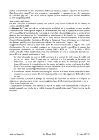 contrat. L’entreprise n’est donc propriétaire du bien qu’en cas de levée de l’option en fin de contrat. 
Dans la première phase, l’entreprise constate en « autres achats et charges externes » les redevances 
de crédit-bail (pcg = 612). En cas de levée de l’option, le bien acquis est porté à l’actif immobilisé 
au prix fixé par le contrat. 
Analyses et retraitements 
On peut considérer le crédit-bail comme une location (avec option d’achat en fin de contrat) ou 
comme un achat à crédit. 
La Banque de France procède au retraitement du crédit-bail en le considérant comme un achat 
d’immobilisation financé par un emprunt. Ce retraitement a pour effet d’augmenter la valeur ajoutée 
et l’excédent brut d’exploitation. La redevance de crédit-bail est considérée comme la somme d’une 
dotation aux amortissements de l’immobilisation sous-jacente et des intérêts de l’emprunt sous-jacent. 
On peut regretter de perdre dans ce cas toute trace du service (assimilable à une location 
d’immobilisations) rendu à l’entreprise. De plus, la Banque de France utilise pour son retraitement 
des données spécifiques ne figurant ni dans les liasses fiscales ni dans l’enquête EAE. 
Il apparaît délicat de retraiter le crédit-bail à partir des seules liasses fiscales et enquête EAE, faute 
d’informations. On peut cependant procéder à un retraitement simple : considérer le montant des 
engagements (obligations) de crédit-bail (variable BRN = B700 ou YQ + YR = B701 + B702) 
comme une dette restant à rembourser, avec pour contrepartie à l’actif la valeur nette du bien sous-jacent. 
Deux arguments soutiennent ce choix : 
− la valeur résiduelle est souvent faible comparée à la somme des redevances de crédit-bail 
prévues au contrat. Ainsi, le coût total du crédit-bail peut être approché par la somme des 
redevances. Ce coût total dépasse la valeur brute du bien, la différence pouvant être 
interprétée comme la rémunération soit du service de location soit du crédit associé au bail. 
Faute d’informations supplémentaires, on peut estimer la valeur brute du bien par le coût total 
du crédit-bail, ou encore par la somme des redevances. 
− la durée des contrats de crédit-bail correspond souvent à la durée de vie comptable du bien 
sous-jacent. Ainsi, la somme des redevances restant à payer est à rapprocher de la valeur nette 
du bien. 
L’étape ultérieure consistant à partager la redevance de crédit-bail en intérêts de l’emprunt et 
dotation aux amortissements ne sera pas envisagée ici, faute d’informations supplémentaires sur la 
valeur brute d’origine du bien. 
Le retraitement modifiant l’actif immobilisé net et les dettes vise essentiellement à calculer un 
capital productif plus proche de la réalité (intégrant le capital utilisé dont l’entreprise n’a pas la 
propriété). 
Analyse financière Le 23 mai 2001 B.I page 41/125 
 