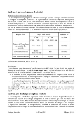 Les frais de personnel (compte de résultat) 
Problèmes de cohérence des données 
Les frais de personnel regroupent les salaires et les charges sociales. En ce qui concerne les salaires 
se pose pour les entreprises soumises à l’IR le problème des salaires de l’exploitant, du conjoint et 
des associés. En effet, selon les cas, ceux-ci sont inclus dans le total des frais de personnel (cas n° 1) 
ou ne le sont pas (cas n° 2). Dans le second cas (nettement majoritaire), il n’est pas possible de 
reconstituer le total des rémunérations. On peut donc éventuellement retraiter les entreprises du 1er 
cas, afin de rendre la définition cohérente avec celles du second cas, bien qu’alors la cohérence reste 
limitée aux entreprises soumises à l’IR. Le tableau ci-dessous illustre bien ce qui précède : 
Régime fiscal Impôt sur le revenu Impôt sur les 
1er cas 
(F101 + F102  0) 
2ème cas 
(F101 + F102 = 0) 
sociétés 
Salaires de l’exploitant, 
du conjoint, des 
associés 
F101 + F102 inconnu inconnu 
Autres rémunérations R216 
- (F101 + F102) 
R216 inconnu 
Total des rémunérations R216 inconnu R216 
(cf. Guide des montants SUSE III. p. III-13) 
Retraitement 
Ce retraitement n’est réalisable qu’avec la liasse fiscale BIC BRN. On peut définir une notion de 
frais de personnel élargie : les « frais de personnel totaux ». Cette définition inclut à la fois des 
rémunérations de travail non salarié et des coûts liés à la main-d’oeuvre : 
− on transfère les frais de personnel extérieur (à l’entreprise) du compte « autres achats et 
charges externes » vers les frais de personnel. Ceci a pour conséquence d’augmenter la valeur 
ajoutée et donc de diminuer le ratio ebe/va. 
− on transfère les participations des salariés aux fruits de l’expansion vers les frais de personnel. 
Ceci a pour conséquences de diminuer l’excédent brut d’exploitation et le profit brut courant 
avant impôt. 
Ce retraitement effectué par la Banque de France a un impact sur les consommations 
intermédiaires, les valeurs ajoutées, l’excédent brut d’exploitation, et le profit brut courant avant 
impôt. 
Les transferts de charges (compte de résultat) 
Si l’on se reporte à l’étude faite auparavant sur les transferts de charges, il apparaît que ceux-ci 
correspondent toujours à des charges enregistrées en cours d’exercice qui n’ont plus lieu d’être 
placées au même endroit. Elles doivent être déplacées vers d’autres comptes de charges ou vers des 
comptes d’actif (autres qu’immobilisations). Ainsi, les transferts de charges d’une catégorie 
(d’exploitation, financières, ou exceptionnelles) viennent en déduction des charges de même 
catégorie inscrites au compte de résultat de l’exercice. Il conviendrait donc d’annuler ces transferts 
Analyse financière Le 23 mai 2001 B.I page 42/125 
 