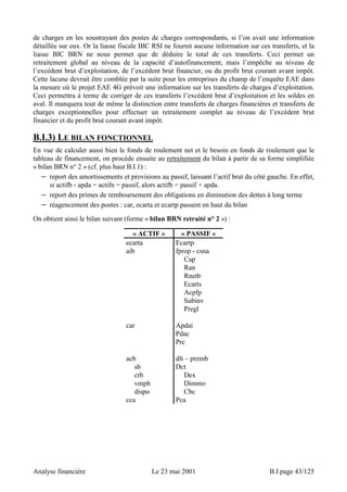 de charges en les soustrayant des postes de charges correspondants, si l’on avait une information 
détaillée sur eux. Or la liasse fiscale BIC RSI ne fournit aucune information sur ces transferts, et la 
liasse BIC BRN ne nous permet que de déduire le total de ces transferts. Ceci permet un 
retraitement global au niveau de la capacité d’autofinancement, mais l’empêche au niveau de 
l’excédent brut d’exploitation, de l’excédent brut financier, ou du profit brut courant avant impôt. 
Cette lacune devrait être comblée par la suite pour les entreprises du champ de l’enquête EAE dans 
la mesure où le projet EAE 4G prévoit une information sur les transferts de charges d’exploitation. 
Ceci permettra à terme de corriger de ces transferts l’excédent brut d’exploitation et les soldes en 
aval. Il manquera tout de même la distinction entre transferts de charges financières et transferts de 
charges exceptionnelles pour effectuer un retraitement complet au niveau de l’excédent brut 
financier et du profit brut courant avant impôt. 
B.I.3) LE BILAN FONCTIONNEL 
En vue de calculer aussi bien le fonds de roulement net et le besoin en fonds de roulement que le 
tableau de financement, on procède ensuite au retraitement du bilan à partir de sa forme simplifiée 
« bilan BRN n° 2 » (cf. plus haut B.I.1) : 
− report des amortissements et provisions au passif, laissant l’actif brut du côté gauche. En effet, 
si actifb - apda = actifn = passif, alors actifb = passif + apda. 
− report des primes de remboursement des obligations en diminution des dettes à long terme 
− réagencement des postes : car, ecarta et ecartp passent en haut du bilan 
On obtient ainsi le bilan suivant (forme « bilan BRN retraité n° 2 ») : 
« ACTIF » « PASSIF » 
ecarta Ecartp 
aib fprop - csna 
Cap 
Ran 
Rnetb 
Ecarts 
Acpfp 
Subinv 
Pregl 
car Apdai 
Pdac 
Prc 
acb dlt – premb 
sb Dct 
crb Dex 
vmpb Dimmo 
dispo Cbc 
cca Pca 
Analyse financière Le 23 mai 2001 B.I page 43/125 
 