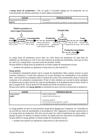 « marge brute de production ». Elle est égale à l’excédent dégagé par la production sur les 
consommations de matières premières et autres approvisionnements. 
Intitulé Définition littérale 
marge brute de production 
mprod 
= production 
- consommations de matières premières et autres approvisionnements 
Matières premières et 
autres approvisionnements 
Variation 
Achat 
Consommation 
de stocks prix d'achat 
(HT yc frais) 
Vente 
prix de vente 
(HT yc frais) 
prix d'achat 
(HT yc frais) 
Produits finis 
Production Variation 
de stocks coût de 
+autres coûts directs +frais de vente 
+marge brute de vente 
(yc salaires directs) production 
+coûts indirects rattachables 
Production immobilisée 
coût de production 
La marge brute de production couvre donc les coûts directs de production (cf. plus haut les 
méthodes de valorisation au A.II.1), les coûts indirects de production rattachables, ainsi que les frais 
de vente et la « marge brute » (au sens usuel) des produits vendus. 
On peut définir la marge brute de production en tenant compte du retraitement suivant : 
− produits nets partiels sur opérations à long terme (cf. plus haut B.I.2) 
Marge globale 
Les entreprises interprètent parfois mal le concept de marchandise. Dans certains secteurs ou pour 
certaines entreprises, il serait plus judicieux de ne pas distinguer les marchandises et les produits 
finis : cela concerne les entreprises dont l’essentiel des ventes sont commerciales, donc le secteur du 
commerce et les entreprises commerciales. Il faut ici faire attention car souvent la même entreprise 
ne déclarera pas la même activité de vente de marchandises et de production dans la liasse fiscale et 
dans l’enquête EAE. Seul le fichier FUTE produit par SUSE réconcilie les deux. 
On peut alors définir une marge globale en réunissant les deux activités commerciale et productive. 
Intitulé Définition littérale 
marge globale 
mglob 
= marge commerciale 
+ marge brute de production 
= production globale 
- coût d’achat des marchandises vendues 
- consommations de matières premières et autres approvisionnements 
La marge globale est donc la toute première marge brute dégagée par l’entreprise sur l’ensemble de 
ses activités de vente de marchandises et de production. Elle s’apparente à la marge commerciale et 
à la marge brute de production. Elle doit couvrir parmi les coûts d’exploitation les autres achats et 
charges externes, les salaires et charges sociales, les impôts (nets des subventions d’exploitation). 
On peut définir la marge globale en tenant compte du retraitement suivant : 
− produits nets partiels sur opérations à long terme (cf. plus haut B.I.2) 
Analyse financière Le 23 mai 2001 B.II page 49/125 
 